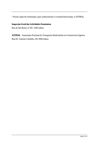 * Enviar cópia da reclamação, para conhecimento e eventual intervenção, à ANTRAL.


Inspecção-Geral das Actividades Económicas
Rua de São Bento, nº 347, 1250 Lisboa


ANTRAL - Associação Nacional de Transportes Rodoviários em Automóveis Ligeiros
Rua Dr. António Cândido, nº8, 1050 Lisboa




                                                                            ninety-two
 