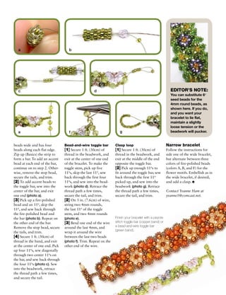 a                                b




   c                                                d                                                    Editor’s NotE:
                                                                                                         You can substitute 60
                                                                                                         seed beads for the
                                                                                                         4mm round beads, as
                                                                                                         shown here. If you do,
                                                                                                         and you want your
                                                                                                         bracelet to lie flat,
                                                                                                         maintain a slightly
                                                                                                         loose tension or the
   e                                f                                g                                   beadwork will pucker.


beads wide and has four          Bead-and-wire toggle bar         Clasp loop                           Narrow bracelet
beads along each flat edge.      [1] Secure 1 ft. (30cm) of       [1] Secure 1 ft. (30cm) of           Follow the instructions for
Zip up (Basics) the strip to     thread in the beadwork, and      thread in the beadwork, and          side one of the wide bracelet,
form a bar. To add an accent     exit at the center of one end    exit at the middle of the end        but alternate between three
bead at each end of the bar,     of the bracelet. To make the     opposite the toggle bar.             colors of fire-polished beads
continue on to step 2. Other-    toggle stem, pick up five        [2] Pick up enough 110s to           (colors A, B, and F) for the
wise, remove the stop bead,      110s, skip the last 110, sew     fit around the toggle bar, sew       flower motifs. Embellish as in
secure the tails, and trim.      back through the first four      back through the first 110           the wide bracelet, if desired,
[2] To add accent beads to       110s, and sew into the bead-     picked up, and sew into the          and add a clasp.
the toggle bar, sew into the     work (photo d). Retrace the      beadwork (photo g). Retrace
center of the bar, and exit      thread path a few times,         the thread path a few times,         Contact Yvanne Ham at
one end (photo a).               secure the tail, and trim.       secure the tail, and trim.           yvanne1@comcast.net.
[3] Pick up a fire-polished      [2] On 3 in. (7.6cm) of wire,
bead and an 110, skip the        string two 4mm rounds,
110, and sew back through        the last 110 of the toggle
the fire-polished bead and       stem, and two 4mm rounds
the bar (photo b). Repeat on     (photo e).                       Finish your bracelet with a peyote
the other end of the bar.        [3] Bend one end of the wire     stitch toggle bar (copper band) or
Remove the stop bead, secure     around the last 4mm, and         a bead-and-wire toggle bar
                                                                  (green band).
the tails, and trim.             wrap it around the wire
[4] Secure 1 ft. (30cm) of       between the last two beads
thread in the band, and exit     (photo f). Trim. Repeat on the
at the center of one end. Pick   other end of the wire.
up four 110s, sew diagonally
through two center 110s on
the bar, and sew back through
the four 110s (photo c). Sew
into the beadwork, retrace
the thread path a few times,
and secure the tail.
 