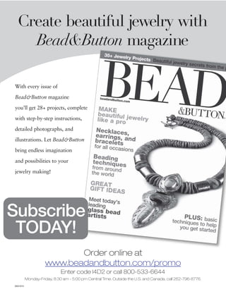 Create beautiful jewelry with
    Bead&Button magazine

With every issue of

Bead&Button magazine

you’ll get 28+ projects, complete

with step-by-step instructions,

detailed photographs, and

illustrations. Let Bead&Button

bring endless imagination

and possibilities to your

jewelry making!




Subscribe
 TODAY!
                           Order online at
                    www.beadandbutton.com/promo
                             Enter code I4D2 or call 800-533-6644
          Monday-Friday, 8:30 am - 5:00 pm Central Time. Outside the U.S. and Canada, call 262-796-8776.
05X1012
 