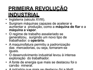 PRIMEIRA REVOLUÇÃO
INDUSTRIAL
• Inglaterra (século XVIII).
• Surgiram máquinas capazes de acelerar e
aumentar a produção, como a máquina de fiar e a
máquina a vapor.
• O regime de trabalho assalariado se
generalizou, surgindo um novo tipo de
trabalhador: o operário.
• A maquinofatura permitiu a padronização
das mercadorias, ou seja, tornaram-se
iguais.
• O desenvolvimento industrial levou à intensa
exploração do trabalhador.
• A fonte de energia que mais se destacou foi o
carvão mineral.
 