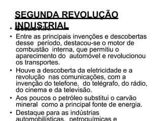 SEGUNDA REVOLUÇÃO
INDUSTRIAL
• Século XIX.
• Entre as principais invenções e descobertas
desse período, destacou-se o motor de
combustão interna, que permitiu o
aparecimento do automóvel e revolucionou
os transportes.
• Houve a descoberta da eletricidade e a
revolução nas comunicações, com a
invenção do telefone, do telégrafo, do rádio,
do cinema e da televisão.
• Aos poucos o petróleo substitui o carvão
mineral como a principal fonte de energia.
• Destaque para as indústrias
 