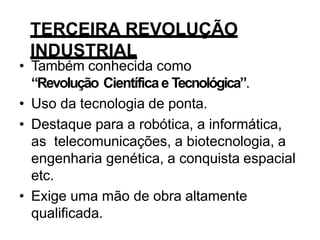 TERCEIRA REVOLUÇÃO
INDUSTRIAL
• Também conhecida como
“Revolução Científicae Tecnológica”.
• Uso da tecnologia de ponta.
• Destaque para a robótica, a informática,
as telecomunicações, a biotecnologia, a
engenharia genética, a conquista espacial
etc.
• Exige uma mão de obra altamente
qualificada.
 