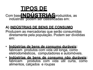 TIPOS DE
INDÚSTRIAS
Com base no destino dos bens produzidos, as
indústrias podem ser classificadas em:
A) INDÚSTRIAS DE BENS DE CONSUMO
Produzem as mercadorias que serão consumidas
diretamente pela população. Podem ser divididas
em:
• Indústrias de bens de consumo duráveis:
fabricam produtos com vida útil longa, como
eletrodomésticos, computadores e automóveis.
• Indústrias de bens de consumo não duráveis:
fabricam produtos com vida útil curta, como
alimentos, calçados e roupas
 