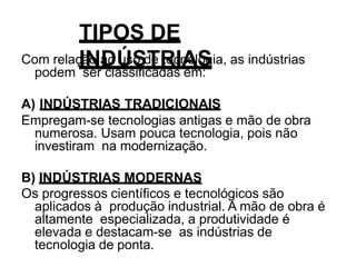TIPOS DE
INDÚSTRIAS
Com relação ao uso de tecnologia, as indústrias
podem ser classificadas em:
A) INDÚSTRIAS TRADICIONAIS
Empregam-se tecnologias antigas e mão de obra
numerosa. Usam pouca tecnologia, pois não
investiram na modernização.
B) INDÚSTRIAS MODERNAS
Os progressos científicos e tecnológicos são
aplicados à produção industrial. A mão de obra é
altamente especializada, a produtividade é
elevada e destacam-se as indústrias de
tecnologia de ponta.
 