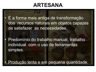 ARTESANA
TO
• É a forma mais antiga de transformação
dos recursos naturais em objetos capazes
de satisfazer as necessidades.
• Predomínio do trabalho manual, trabalho
individual com o uso de ferramentas
simples.
• Produção lenta e em pequena quantidade.
 
