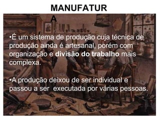 MANUFATUR
A
•É um sistema de produção cuja técnica de
produção ainda é artesanal, porém com
organização e divisão do trabalho mais
complexa.
•A produção deixou de ser individual e
passou a ser executada por várias pessoas.
 