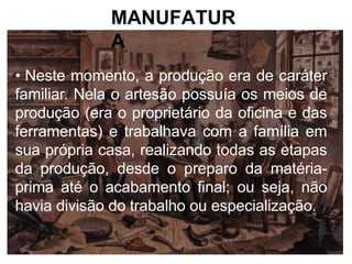 MANUFATUR
A
• Neste momento, a produção era de caráter
familiar. Nela o artesão possuía os meios de
produção (era o proprietário da oficina e das
ferramentas) e trabalhava com a família em
sua própria casa, realizando todas as etapas
da produção, desde o preparo da matéria-
prima até o acabamento final; ou seja, não
havia divisão do trabalho ou especialização.
 