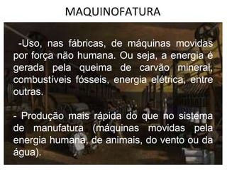 MAQUINOFATURA
-Uso, nas fábricas, de máquinas movidas
por força não humana. Ou seja, a energia é
gerada pela queima de carvão mineral,
combustíveis fósseis, energia elétrica, entre
outras.
- Produção mais rápida do que no sistema
de manufatura (máquinas movidas pela
energia humana, de animais, do vento ou da
água).
 