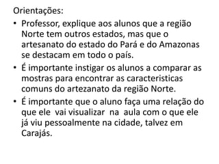 Orientações:
• Professor, explique aos alunos que a região
Norte tem outros estados, mas que o
artesanato do estado do Pará e do Amazonas
se destacam em todo o país.
• É importante instigar os alunos a comparar as
mostras para encontrar as caracteristicas
comuns do artezanato da região Norte.
• É importante que o aluno faça uma relação do
que ele vai visualizar na aula com o que ele
já viu pessoalmente na cidade, talvez em
Carajás.
 