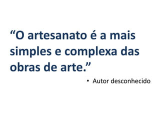 “O artesanato é a mais
simples e complexa das
obras de arte.”
• Autor desconhecido
 