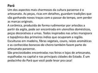 Pará
Um dos aspectos mais charmosos da cultura paraense é o
artesanato. As peças, ricas em detalhes, guardam tradições que
vão ganhando novos traços com o passar do tempo, sem perder
as marcas originais.
A cerâmica, produzida de forma rudimentar por artesãos a
partir da argila, pode ser encontrada em utensílios domésticos,
peças decorativas e urnas. Todos inspirados nas artes marajoara
e tapajônica dos primeiros índios que ocuparam a região.
Esculturas em madeira, fibras vegetais, couro, raízes aromáticas
e as conhecidas bonecas-de-cheiro também fazem parte do
artesanato paraense.
São preciosidades encontradas nas feiras e lojas de artesanato,
espalhadas na capital e nas principais cidades do Estado. É um
pedacinho do Pará que você pode levar pra casa!
 