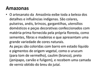Amazonas
• O artesanato da Amazônia exibe toda a beleza dos
detalhes e influências indígenas. São colares,
pulseiras, anéis, brincos, gargantilhas, utensílios
domésticos e peças decorativas confeccionados com
matéria-prima fornecida pela própria floresta, como
sementes, fibras e madeiras e que apresentam uma
grande variedade de cores naturais.
As peças são coloridas com barro em estado líquido
e pigmentos de origem vegetal, como o urucum
(para tom de vermelho), caulim (branco), preto
(jenipapo, carvão e fuligem), e recebem uma camada
de verniz obtido do breu do jutaí.
 
