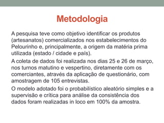 Metodologia
A pesquisa teve como objetivo identificar os produtos
(artesanatos) comercializados nos estabelecimentos do
Pelourinho e, principalmente, a origem da matéria prima
utilizada (estado / cidade e país).
A coleta de dados foi realizada nos dias 25 e 26 de março,
nos turnos matutino e vespertino, diretamente com os
comerciantes, através da aplicação de questionário, com
amostragem de 105 entrevistas.
O modelo adotado foi o probabilístico aleatório simples e a
supervisão e crítica para análise da consistência dos
dados foram realizadas in loco em 100% da amostra.
 