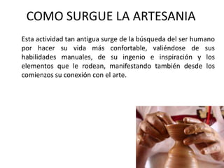 COMO SURGUE LA ARTESANIA
Esta actividad tan antigua surge de la búsqueda del ser humano
por hacer su vida más confortable, valiéndose de sus
habilidades manuales, de su ingenio e inspiración y los
elementos que le rodean, manifestando también desde los
comienzos su conexión con el arte.
 