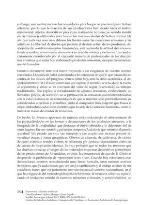 Expresiones culturales andaluzas
Coordinadores: Isidoro Moreno y Juan Agudo
Sevilla. Aconcagua Libros. 2012. ISBN: 978-84-96178-96-0
Centro de Estudios Andaluces. Consejería de Presidencia / Asociación Andaluza de Antropología
292
embargo, son ya muy escasas las necesidades para las que se precisa el puro trabajo
artesano, por lo que la mayoría de sus producciones han virado hacia el ámbito
ornamental: objetos decorativos para cuya realización no tiene ya sentido insistir
en las formas tradicionales sino buscar los mayores efectos de belleza formal. De
ahí que cada vez sean más difusos los límites entre las creaciones artesanas y las
artísticas. La libertad de diseño que permite el destino actual de los productos, de-
spojados de condicionamientos funcionales, está variando la actitud del artesano
frente a su obra, concentrado ahora en la recreación estética y exclusiva. Un cambio
claramente corroborado por el creciente número de profesionales de las discipli-
nas artísticas que están hoy elaborando productos artesanos, siempre conveniente-
mente firmados.
Estamos claramente ante una nueva respuesta a las exigencias de nuestro sistema
económico. Después de haber convencido a los artesanos de que lo que hacían iba en
contra de los ideales del progreso, vemos cómo hoy, ante la crisis económica, el de-
spoblamiento rural y el nuevo mercado que supone el turismo, se le ha dado la vuelta
al argumento y ahora se les convence del valor de seguir practicando los trabajos
tradicionales. Ello explica la revitalización de algunas artesanías, evidenciando un
llamativo proceso de selección: no se promueven las artesanías realmente imbricadas
con la vida cotidiana de las comunidades en que se insertan, sino prioritariamente las
consideradas atractivas y vendibles, tanto al comprador más exigente que busca el
objeto individualizado como distintivo que lo aleje de la seriación industrial, como al
turista de masas devorador de recuerdos.
De hecho, la obsesiva apetencia de turismo está conduciendo al reforzamiento de
las particularidades en las formas y decoraciones de los productos artesanos, a la
búsqueda de la originalidad que destaque el objeto ofrecido y lo diferencie del de
otros lugares. En este sentido ¿qué mejor campo en Andalucía que retornar al pasado
andalusí? Un pasado tan rico, tan complejo y tan amplio que incluso permite di-
versificar etapas y zonas geográficas. Objetos de alfarería, de calderería, de vidrio,
de cuero e incluso textiles y otros, se esfuerzan por destacar decoraciones como las
de lacería de inspiración islámica. Es muy probable que no todos los artesanos que
las diseñan conozcan el origen de los reiterados esquemas decorativos geométricos
de las producciones de Al-Ándalus, es decir, la circunstancia de que de El Corán se
desprende la prohibición de representar seres vivos. Cuando hoy retomamos esas
decoraciones, estamos reproduciendo unas líneas formales, unos curiosos motivos
de exorno, que ya nada tienen que ver con la significación y el código estético de sus
creadores; tienen que ver justamente con nuestro actual contexto sociocultural, en el
que las exigencias del mercado global está deformando la memoria colectiva, equivo-
cando el verdadero sentido de nuestros referentes culturales, y convirtiéndolos, no
 