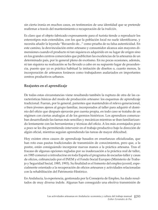 Las actividades artesanas en Andalucía: economía y cultura del trabajo manual
Esther Fernández de Paz
293
sin cierta ironía en muchos casos, en testimonios de una identidad que se pretende
reafirmar a través del mantenimiento o recuperación de la tradición.
Es claro que el objeto fabricado expresamente para el turista tiende a reproducir los
estereotipos más extendidos, con los que la población local no suele identificarse, y
necesita añadir la leyenda “Recuerdo de...” como prueba de su falsa autenticidad. En
este camino, la desvinculación entre artesano y consumidor alcanza aún mayores di-
mensiones cuando el producto ni tan siquiera es adquirido en su lugar de origen sino
en los grandes centros comerciales que publicitan las excelencias de la artesanía de un
determinado país, por lo general pleno de exotismo. En no pocas ocasiones, además,
ni tan siquiera su realización se ha llevado a cabo en su supuesto lugar de proceden-
cia, puesto que ya es práctica habitual la imitación de diseños o, cuanto menos, la
incorporación de artesanos foráneos como trabajadores asalariados en importantes
centros productivos urbanos.
Reajustes en el aprendizaje
De todas estas circunstancias viene resultando también la ruptura de otra de las ca-
racterísticas básicas del modo de producción artesano: los esquemas de aprendizaje
tradicional. Fueran, por lo general, parientes que mantendrán el relevo generacional,
o bien jóvenes ajenos al grupo familiar, incorporados al taller para adquirir el domi-
nio del oficio que después ejercerán por cuenta propia, en todo caso se trataba de un
régimen con ciertas analogías al de los gremios históricos. Los aprendices comenza-
ban desarrollando las faenas más sencillas y mecánicas mientras se iban familiarizan-
do lentamente con las herramientas y técnicas del oficio. A los más aventajados poco
a poco se les iba permitiendo intervenir en el trabajo productivo bajo la dirección de
algún oficial, mientras seguían aprendiendo las tareas de mayor dificultad.
Hoy existen otros cauces de aprendizaje basados en enseñanzas oficializadas, que
han roto esas pautas tradicionales de transmisión de conocimientos, pero que, a la
postre, están consiguiendo incorporar nuevas manos a la práctica artesana. Tras el
fracaso de algunas opciones regladas por su inadecuación a la práctica real de taller,
en 1985 comenzó a introducirse en toda España el programa de escuelas-taller y casas
de oficios, cofinanciado por el INEM y el Fondo Social Europeo (Ministerio de Traba-
jo y Seguridad Social, 1985, 1993). Su finalidad es el fomento del empleo juvenil, espe-
cialmente orientado a la recuperación de oficios artesanos y actividades relacionadas
con la rehabilitación del Patrimonio Histórico.
En Andalucía, la experiencia, gestionada por la Consejería de Empleo, ha dado resul-
tados de muy diversa índole. Algunas han conseguido una efectiva transmisión de
 