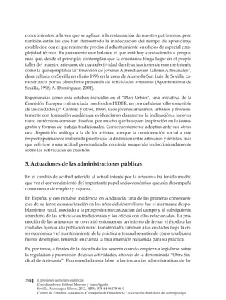 Expresiones culturales andaluzas
Coordinadores: Isidoro Moreno y Juan Agudo
Sevilla. Aconcagua Libros. 2012. ISBN: 978-84-96178-96-0
Centro de Estudios Andaluces. Consejería de Presidencia / Asociación Andaluza de Antropología
294
conocimientos, a la vez que se aplican a la restauración de nuestro patrimonio, pero
también están las que han demostrado la inadecuación del tiempo de aprendizaje
establecido con el que realmente precisa el adiestramiento en oficios de especial com-
plejidad técnica. Es justamente este balance el que está hoy conduciendo a progra-
mas que, desde el principio, contemplan que la enseñanza tenga lugar en el propio
taller del maestro artesano, de cuya efectividad dan fe actuaciones de enorme interés,
como la que ejemplifica la “Inserción de Jóvenes Aprendices en Talleres Artesanales”,
desarrollada en Sevilla en el año 1996 en la zona de Alameda-San Luis de Sevilla, ca-
racterizada por su abundante presencia de actividades artesanas (Ayuntamiento de
Sevilla, 1998; A. Domínguez, 2002).
Experiencias como ésta estaban incluidas en el “Plan Urban”, una iniciativa de la
Comisión Europea cofinanciada con fondos FEDER, en pro del desarrollo sostenible
de las ciudades (P. Cantero y otros, 1999). Esos jóvenes artesanos, urbanos y frecuen-
temente con formación académica, evidenciaron claramente la inclinación a innovar
tanto en técnicas como en diseños, por mucho que busquen inspiración en la icono-
grafía y formas de trabajo tradicionales. Consecuentemente adoptan ante sus obras
una disposición análoga a la de los artistas, aunque la consideración social a este
respecto permanece inalterada puesto que la distinción entre artesanos y artistas, más
que referirse a una actitud personalizada, continúa recayendo indiscriminadamente
sobre las actividades en cuestión.
3. Actuaciones de las administraciones públicas
En el cambio de actitud referido al actual interés por la artesanía ha tenido mucho
que ver el convencimiento del importante papel socioeconómico que aún desempeña
como motor de empleo y riqueza.
En España, y con notable incidencia en Andalucía, una de las primeras consecuen-
cias de su feroz desvalorización en los años del desarrollismo fue el alarmante despo-
blamiento rural, asociado a la progresiva mecanización del campo y al subsiguiente
abandono de las actividades tradicionales y los oficios con ellas relacionados. La pro-
moción de las artesanías se convirtió entonces en un intento de frenar el éxodo a las
ciudades fijando a la población rural. Por otro lado, también a las ciudades llega la cri-
sis económica y el mantenimiento de la práctica artesanal se entiende como una buena
fuente de empleo, teniendo en cuenta la baja inversión requerida para su práctica.
Es, por tanto, a finales de la década de los sesenta cuando empieza a legislarse sobre
la regulación y promoción de estas actividades, a través de la denominada “Obra Sin-
dical de Artesanía”. Encomendada esta labor a las instancias administrativas de In-
 