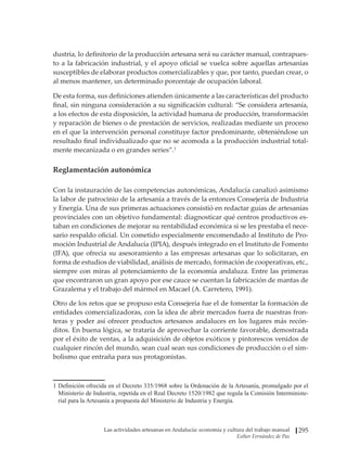 Las actividades artesanas en Andalucía: economía y cultura del trabajo manual
Esther Fernández de Paz
295
dustria, lo definitorio de la producción artesana será su carácter manual, contrapues-
to a la fabricación industrial, y el apoyo oficial se vuelca sobre aquellas artesanías
susceptibles de elaborar productos comercializables y que, por tanto, puedan crear, o
al menos mantener, un determinado porcentaje de ocupación laboral.
De esta forma, sus definiciones atienden únicamente a las características del producto
final, sin ninguna consideración a su significación cultural: “Se considera artesanía,
a los efectos de esta disposición, la actividad humana de producción, transformación
y reparación de bienes o de prestación de servicios, realizadas mediante un proceso
en el que la intervención personal constituye factor predominante, obteniéndose un
resultado final individualizado que no se acomoda a la producción industrial total-
mente mecanizada o en grandes series”.1
Reglamentación autonómica
Con la instauración de las competencias autonómicas, Andalucía canalizó asimismo
la labor de patrocinio de la artesanía a través de la entonces Consejería de Industria
y Energía. Una de sus primeras actuaciones consistió en redactar guías de artesanías
provinciales con un objetivo fundamental: diagnosticar qué centros productivos es-
taban en condiciones de mejorar su rentabilidad económica si se les prestaba el nece-
sario respaldo oficial. Un cometido especialmente encomendado al Instituto de Pro-
moción Industrial de Andalucía (IPIA), después integrado en el Instituto de Fomento
(IFA), que ofrecía su asesoramiento a las empresas artesanas que lo solicitaran, en
forma de estudios de viabilidad, análisis de mercado, formación de cooperativas, etc.,
siempre con miras al potenciamiento de la economía andaluza. Entre las primeras
que encontraron un gran apoyo por ese cauce se cuentan la fabricación de mantas de
Grazalema y el trabajo del mármol en Macael (A. Carretero, 1991).
Otro de los retos que se propuso esta Consejería fue el de fomentar la formación de
entidades comercializadoras, con la idea de abrir mercados fuera de nuestras fron-
teras y poder así ofrecer productos artesanos andaluces en los lugares más recón-
ditos. En buena lógica, se trataría de aprovechar la corriente favorable, demostrada
por el éxito de ventas, a la adquisición de objetos exóticos y pintorescos venidos de
cualquier rincón del mundo, sean cual sean sus condiciones de producción o el sim-
bolismo que entraña para sus protagonistas.
1	Definición ofrecida en el Decreto 335/1968 sobre la Ordenación de la Artesanía, promulgado por el
Ministerio de Industria, repetida en el Real Decreto 1520/1982 que regula la Comisión Interministe-
rial para la Artesanía a propuesta del Ministerio de Industria y Energía.
 