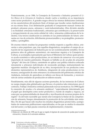 Expresiones culturales andaluzas
Coordinadores: Isidoro Moreno y Juan Agudo
Sevilla. Aconcagua Libros. 2012. ISBN: 978-84-96178-96-0
Centro de Estudios Andaluces. Consejería de Presidencia / Asociación Andaluza de Antropología
296
Posteriormente, ya en 1986, la Consejería de Economía e Industria presentó el Li-
bro Blanco de la Artesanía de Andalucía, donde vuelve a incidirse en su importancia
como sector productivo. A grandes rasgos ofrecía las mismas definiciones centradas
en las características del producto final, al tiempo que trazaba varias clasificaciones
en esa misma línea. Una delimitación graduaba el componente manual: formas de
producir artesanas puras, artesanas y semi-industrializadas. Otra división atendía
a su finalidad: artesanías tradicionales, artesanías que contribuyen a la preservación
y enriquecimiento de una cierta calidad de vida y artesanías colaboradoras de la in-
dustria. Una tercera clasificación se centraba en sus potencialidades de futuro: arte-
sanías en vías de extinción, difícilmente promocionables y no protegibles, promocio-
nables, y protegibles.
De enorme interés resultan las propuestas vertidas respecto a aquellos oficios, arte-
sanías o artes populares, que, tras aquellos diagnósticos, escapaban al campo de ac-
tuación de los organismos de Industria por no ser económicamente rentables. En los
primeros años de gobierno autonómico, sin mencionar siquiera a la Consejería de
Cultura, se aconsejaba expresamente que fuera el Ministerio de Cultura quien presta-
ra ayuda económica a tales producciones, en un intento de conservar viva esa parte
importante de nuestro patrimonio. Después se hablaba ya de un plan de actuación
“propio” del área de Cultura, consistente en aplicar una política selectiva enfocada
únicamente a artesanos individuales de reconocido prestigio, instrumentando las
siguientes medidas: divulgación de su obra, incorporación de sus productos como
elementos representativos de Andalucía, integración de estas producciones en los
museos, consagración de estos artesanos a la restauración del patrimonio artístico de
Andalucía, inclusión de aprendices en talleres con becas de formación, y reconver-
sión de ciertas unidades de producción en talleres-escuela.
Paralelamente, más allá de algunas acciones puntuales, de las instancias de Cultura
no surgía ningún plan globalizador que llevara a la práctica tales intenciones; por el
contrario, Trabajo e Industria continuó planeando nuevas normativas. En 1998 reguló
la concesión de ayudas a la artesanía andaluza2
, “especialmente determinado por
el papel que desempeña como sector productivo y fuente de empleo y riqueza, así
como por sus potencialidades de desarrollo y movilización de recursos propios de la
región”. Es del todo razonable que siendo esta Consejería la titular de las competen-
cias de artesanía, busque afanadamente la promoción de las actividades más renta-
bles. De ahí que hayan sido muchos los estudios diagnósticos promovidos, acompa-
ñados de numerosas publicaciones especializadas, en las que se analiza la situación
real del sector y se fijan pautas concretas de implementación y fomento.
���������������������������������������������������������������������������������������������������
Orden de 6 de febrero de 1998, por la que se regula el régimen de concesión de ayudas para la mod-
ernización y fomento de la artesanía andaluza.
 