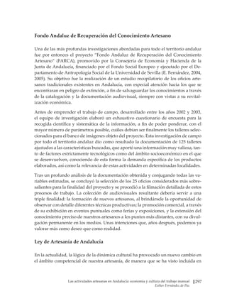 Las actividades artesanas en Andalucía: economía y cultura del trabajo manual
Esther Fernández de Paz
297
Fondo Andaluz de Recuperación del Conocimiento Artesano
Una de las más profundas investigaciones abordadas para todo el territorio andaluz
fue por entonces el proyecto “Fondo Andaluz de Recuperación del Conocimiento
Artesano” (FARCA), promovido por la Consejería de Economía y Hacienda de la
Junta de Andalucía, financiado por el Fondo Social Europeo y ejecutado por el De-
partamento de Antropología Social de la Universidad de Sevilla (E. Fernández, 2004,
2005). Su objetivo fue la realización de un estudio recopilatorio de los oficios arte-
sanos tradicionales existentes en Andalucía, con especial atención hacia los que se
encontraran en peligro de extinción, a fin de salvaguardar los conocimientos a través
de la catalogación y la documentación audiovisual, siempre con vistas a su revital-
ización económica.
Antes de emprender el trabajo de campo, desarrollado entre los años 2002 y 2003,
el equipo de investigación elaboró un exhaustivo cuestionario de encuesta para la
recogida científica y sistemática de la información, a fin de poder ponderar, con el
mayor número de parámetros posible, cuáles debían ser finalmente los talleres selec-
cionados para el banco de imágenes objeto del proyecto. Esta investigación de campo
por todo el territorio andaluz dio como resultado la documentación de 125 talleres
ajustados a las características buscadas, que aportó una información muy valiosa, tan-
to de factores estrictamente tecnológicos como del ámbito socioeconómico en el que
se desenvuelven, conociendo de esta forma la demanda específica de los productos
elaborados, así como la relevancia de estas actividades en determinadas localidades.
Tras un profundo análisis de la documentación obtenida y conjugando todas las va-
riables estimadas, se concluyó la selección de los 25 oficios considerados más sobre-
salientes para la finalidad del proyecto y se procedió a la filmación detallada de estos
procesos de trabajo. La colección de audiovisuales resultante debería servir a una
triple finalidad: la formación de nuevos artesanos, al brindársele la oportunidad de
observar con detalle diferentes técnicas productivas; la promoción comercial, a través
de su exhibición en eventos puntuales como ferias y exposiciones, y la extensión del
conocimiento preciso de nuestros artesanos a los puntos más distantes, con su divul-
gación permanente en los medios. Unas intenciones que, años después, podemos ya
valorar más como deseo que como realidad.
Ley de Artesanía de Andalucía
En la actualidad, la lógica de la dinámica cultural ha provocado un nuevo cambio en
el ámbito competencial de nuestra artesanía, de manera que se ha visto incluida en
 