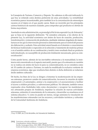 Expresiones culturales andaluzas
Coordinadores: Isidoro Moreno y Juan Agudo
Sevilla. Aconcagua Libros. 2012. ISBN: 978-84-96178-96-0
Centro de Estudios Andaluces. Consejería de Presidencia / Asociación Andaluza de Antropología
298
la Consejería de Turismo, Comercio y Deporte. No sabemos si ello está indicando lo
que hoy se entiende como destino preferente de estas actividades. La rentabilidad
económica parece incuestionable, pero también lo es la concentración de estereotipos
rayanos en el tópico en el que puede caerse. Baste un recorrido por los principales
centros históricos de nuestras ciudades, para comprobar qué productos se ofertan de
forma mayoritaria.
Asentada en esta administración, se promulgó al fin la tan esperada Ley deArtesanía,3
que se basa en la siguiente definición: “Se considera artesanía, a los efectos de la
presente Ley, la actividad económica con ánimo de lucro de creación, producción,
transformación y restauració�����������������������������������������������������
n de productos, mediante sistemas singulares de manu-
factura en los que la intervención personal es determinante para el control del proceso
de elaboración y acabado. Esta actividad estará basada en el dominio o conocimiento
de técnicas tradicionales o especiales en la selección y tratamiento de materias primas
o en el sentido estético de su combinación y tendrá como resultado final un producto
individualizado, no susceptible de producción totalmente mecanizada, para su com-
ercialización”.
Como puede leerse, además de las inevitables referencias a la manualidad, la insis-
tencia está concentrada en el aspecto mercantil, puesto que si la artesanía en cuestión
no se realiza con ánimo de lucro ni para su comercialización, no se considera como
tal. El cambio de cartera a Turismo, en nada ha modificado la exclusiva vertiente de
empresa económica, algo que resultaría bien distinto si dicha definición se redactara
desde ámbitos culturales.
De hecho, los fines de la Ley se dirigen a fomentar la modernización de las empre-
sas artesanas, promover canales de comercialización, favorecer la creación de tejido
empresarial y el autoempleo, animar a la cooperación y el asociacionismo y facilitar
el acceso a créditos privados y a subvenciones públicas. No obstante, también vemos
expresadas otras finalidades tales como documentar y recuperar las manifestacio-
nes artesanales propias de Andalucía, impulsar la creación de nuevas actividades
artesanas, estimular el conocimiento de la artesanía y desarrollar su enseñanza en el
sistema educativo. Y, como no puede ser menos, recoge asimismo la vinculación de
las manifestaciones artesanales con los recursos y actividades turísticos y culturales
de la Comunidad Autónoma de Andalucía.
3 Ley 15/2005, de 22 de diciembre, de Artesanía de Andalucía.
 