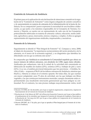 Las actividades artesanas en Andalucía: economía y cultura del trabajo manual
Esther Fernández de Paz
299
Comisión de Artesanía de Andalucía
El primer paso en la aplicación de esta declaración de intenciones consistió en la regu-
lación de la “Comisión de Artesanía”4
como órgano colegiado de carácter consultivo
y de������������������������������������������������������������������������������
asesoramiento en materia de artesanía de la Administración de la Junta de An-
dalucía. En su composición5
parece expresarse la necesidad de una fructífera colabo-
ración, ya que junto a los máximos responsables de la Consejería de Turismo, Co-
mercio y Deporte, se cuenta con un representante de cada una de las Consejerías
potencialmente imbricadas en materia de artesanía: cultura, educación, medio ambi-
ente, agricultura y pesca, innovación, ciencia y empresa, y empleo. A ellos se agregan
representantes de organizaciones sindicales, empresariales y asociativas.
Fomento de la Artesanía
Seguidamente se abordó el “Plan Integral de Fomento”6
(C. Campayo y otros, 2008)
al objeto de documentar “la importancia socioeconómica del sector productivo de la
artesanía, en el marco de la economía regional, y un diagnóstico que identifica las
dificultades con las que se enfrenta este sector”.
Se comprueba que Andalucía es actualmente la Comunidad española que ofrece un
mayor número de talleres artesanos, con alrededor de 2.500, según datos oficiales.
Analizados por subsectores, más de la mitad de la actividad está concentrada en
fabricación de muebles de madera (23%), cerámica (18%) y trabajos de piel y cuero
(16%). A su vez, el análisis provincial demuestra que tres provincias —Córdoba, Se-
villa y Cádiz— acaparan el 58,4% de los talleres artesanos de Andalucía, mientras que
Huelva y Almería se sitúan en el extremo opuesto. De todas ellas, las que cuentan
con mayor antigüedad, unos 75 años de actividad, son las que trabajan con fibras
vegetales y las que construyen instrumentos musicales, aunque claramente están ex-
perimentando una insuficiente renovación generacional que hace peligrar su con-
tinuidad. Por el contrario, los más jóvenes trabajan mayoritariamente vidrio, textil
4	Decreto 214/2006, de 5 de diciembre, por el que se regula la organización, composición y régimen de
funcionamiento de la Comisión de Artesanía de Andalucía.
5	Resolución de 14 de febrero de 2007, de la Dirección General de Comercio, por la que se hace público
el nombramiento de los miembros que integran la Comisión de Artesanía de Andalucía. Renovada en
la Resolución de 5 de mayo de 2011 por la que se hace pública la Composición de la Comisión de
Artesanía de Andalucía.
6	����������������������������������������������������������������������������������������������������
Decreto 209/2007, de 17 de julio, por el que se aprueba el Plan Integral para el Fomento de la Arte-
sanía en Andalucía.
 
