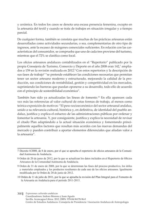 Expresiones culturales andaluzas
Coordinadores: Isidoro Moreno y Juan Agudo
Sevilla. Aconcagua Libros. 2012. ISBN: 978-84-96178-96-0
Centro de Estudios Andaluces. Consejería de Presidencia / Asociación Andaluza de Antropología
300
y cerámica. En todos los casos se denota una escasa presencia femenina, excepto en
la artesanía del textil y cuando se trata de trabajos en situación irregular y a tiempo
parcial.
De cualquier forma, también se constata que muchas de las prácticas artesanas están
desarrolladas como actividades secundarias, o sea, complementarias de otro tipo de
ingresos, ante la escasez de márgenes comerciales suficientes. En relación con las car-
acterísticas del consumidor, se comprueba que uno de cada tres proviene del turismo,
mientras que el 72% se clasifica como local.
Los oficios artesanos andaluces contabilizados en el “Repertorio” publicado por la
propia Consejería de Turismo, Comercio y Deporte en el año 2008 eran 142,7
amplia-
dos a 159 en la revisión realizada en 2012.8
Con estos repertorios y la descripción de
sus fases de trabajo9
“se pretende establecer las condiciones necesarias que permitan
tener un sector artesano moderno y estructurado, mejorando la calidad de la pro-
ducción, sus condiciones de rentabilidad, gestión y competitividad en los mercados,
suprimiendo las barreras que puedan oponerse a su desarrollo, todo ello de acuerdo
con el principio de sostenibilidad económica”.
También han sido ya actualizadas las líneas de fomento.10
En ella aparecen cada
vez más las referencias al valor cultural de estas formas de trabajo, al menos como
teórica exposición de motivos: “El peso socioeconómico del sector artesanal andaluz,
unido a su relevancia cultural, histórica y, en definitiva, de identidad del pueblo an-
daluz, justifica y explica el esfuerzo de las administraciones públicas por ordenar y
fomentar la artesanía. Y, por consiguiente, justifica y explica la necesidad de revisar
el citado Plan adaptándolo a la actual situación económica y fomentando princi-
palmente aquellos factores que resultan más acordes con las nuevas demandas del
mercado y pueden contribuir a aportar elementos diferenciales que añadan valor a
la artesanía”.
7	�����������������������������������������������������������������������������������������������������
Decreto 4/2008, de 8 de enero, por el que se aprueba el repertorio de oficios artesanos de la Comuni-
dad Autónoma de Andalucía.
8 Orden de 20 de junio de 2012, por la que se actualizan los datos incluidos en el Repertorio de Oficios
Artesanos de la Comunidad Autónoma de Andalucía.
9	Orden de 31 de enero de 2008, por la que se determinan las fases del proceso productivo, los útiles
y materiales empleados y los productos resultantes de cada uno de los oficios artesanos. Igualmente
modificada por la Orden de 20 de junio de 2012.
�������������������������������������������������������������������������������������������������������
Orden de 11 de julio de 2011, por la que se aprueba la revisión del Plan Integral para el Fomento de
la Artesanía en Andalucía para el período 2011-2013.
 
