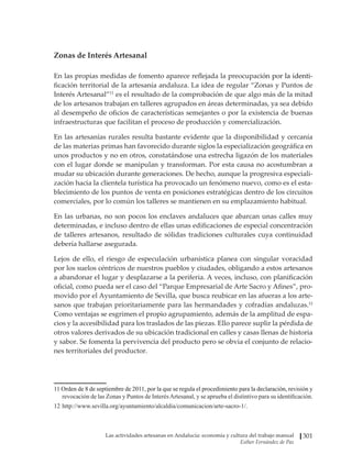 Las actividades artesanas en Andalucía: economía y cultura del trabajo manual
Esther Fernández de Paz
301
Zonas de Interés Artesanal
En las propias medidas de fomento aparece reflejada la preocupaci�����������������
ón por�����������
la identi-
ficación territorial de la artesanía andaluza. La idea de regular “Zonas y Puntos de
Interés Artesanal”11
es el resultado de la comprobación de que algo más de la mitad
de los artesanos trabajan en talleres agrupados en áreas determinadas, ya sea debido
al desempeño de oficios de características semejantes o por la existencia de buenas
infraestructuras que facilitan el proceso de producción y comercialización.
En las artesanías rurales resulta bastante evidente que la disponibilidad y cercanía
de las materias primas han favorecido durante siglos la especialización geográfica en
unos productos y no en otros, constatándose una estrecha ligazón de los materiales
con el lugar donde se manipulan y transforman. Por esta causa no acostumbran a
mudar su ubicación durante generaciones. De hecho, aunque la progresiva especiali-
zación hacia la clientela turística ha provocado un fenómeno nuevo, como es el esta-
blecimiento de los puntos de venta en posiciones estratégicas dentro de los circuitos
comerciales, por lo común los talleres se mantienen en su emplazamiento habitual.
En las urbanas, no son pocos los enclaves andaluces que abarcan unas calles muy
determinadas, e incluso dentro de ellas unas edificaciones de especial concentración
de talleres artesanos, resultado de sólidas tradiciones culturales cuya continuidad
debería hallarse asegurada.
Lejos de ello, el riesgo de especulación urbanística planea con singular voracidad
por los suelos céntricos de nuestros pueblos y ciudades, obligando a estos artesanos
a abandonar el lugar y desplazarse a la periferia. A veces, incluso, con planificación
oficial, como pueda ser el caso del “Parque Empresarial de Arte Sacro y Afines”, pro-
movido por el Ayuntamiento de Sevilla, que busca reubicar en las afueras a los arte-
sanos que trabajan prioritariamente para las hermandades y cofradías andaluzas.12
Como ventajas se esgrimen el propio agrupamiento, además de la amplitud de espa-
cios y la accesibilidad para los traslados de las piezas. Ello parece suplir la pérdida de
otros valores derivados de su ubicación tradicional en calles y casas llenas de historia
y sabor. Se fomenta la pervivencia del producto pero se obvia el conjunto de relacio-
nes territoriales del productor.
����������������������������������������������������������������������������������������������������������
Orden de 8 de septiembre de 2011, por la que se regula el procedimiento para la declaración, revisión y
revocación de las Zonas y Puntos de InterésArtesanal, y se aprueba el distintivo para su identificación.
12	http://www.sevilla.org/ayuntamiento/alcaldia/comunicacion/arte-sacro-1/.
 