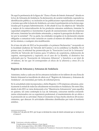 Expresiones culturales andaluzas
Coordinadores: Isidoro Moreno y Juan Agudo
Sevilla. Aconcagua Libros. 2012. ISBN: 978-84-96178-96-0
Centro de Estudios Andaluces. Consejería de Presidencia / Asociación Andaluza de Antropología
302
De aquí la pertinencia de la figura de “Zona o Punto de Interés Artesanal” ideada en
la Ley de Artesanía de Andalucía. Su declaración, de carácter indefinido, supondrá su
identificación pública y su inclusión en las publicaciones especializadas en artesanía
y turismo que edite la Junta de Andalucía, así como la participación en las ferias orga-
nizadas por la propia Administración. A ello añade la Ley los objetivos de “difusión
y mejora de la comercialización de los productos artesanos andaluces, fomentar la
capacidad competitiva e incrementar el grado de asociacionismo entre las empresas
del sector, fomentar las actividades artesanales, y mejorar la percepción de dicho sec-
tor por la sociedad”. Por su parte, las entidades recogidas en la declaración estarán
obligadas a comunicar toda variación en cuanto al número de talleres o de titulares
de los mismos, o cualquier otra modificación.
En el mes de julio de 2012 se ha procedido a la primera Declaración,13
recayendo en
la localidad onubense de Valverde del Camino y en la cordobesa La Rambla. En el
primer caso, la solicitud fue promovida por la “Asociación Local de la Artesanía”
(ALOA) de Valverde del Camino para 13 talleres de carpintería, elaboración de
zapatos, marroquinería y tapicería; en el caso de La Rambla, el distintivo fue
solicitado por la “Asociación de Artesanos Alfareros” y beneficia a un total de
39 talleres, de los que 14 corresponden al oficio de la alfarería y otros 25 a la
cerámica.
Registro de Artesanos y Artesanas de Andalucía
Asimismo, todos y cada uno de los artesanos incluidos en los talleres de una Zona de
Interés Artesanal se inscribirán de oficio en el “Registro de Artesanos y Artesanas de
Andalucía”, sin necesidad, por tanto, de solicitud previa.
En la actualidad están incorporadas a dicho Registro 1.272 empresas artesanas, prác-
ticamente la mitad de todas las oficialmente reconocidas en Andalucía. De entre ellas,
desde el año 2011 se viene destacando a los “Maestros/as Artesanos/as” para aquellos
en quienes, tal como contempla la Ley de Artesanía, concurran méritos extraordi-
narios relacionados con su experiencia profesional, el mantenimiento de un oficio o
la promoción de su actividad. Hasta el momento se haya hecho efectivos 28 recono-
cimientos, que abarcan 16 actividades diferentes distribuidas por todo el territorio
andaluz.
��������������������������������������������������������������������������������������������������������
Orden de 9 de julio de 2012, por la que se declaran las zonas de interés artesanal que se incluyen en
el Anexo I.
 