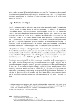Expresiones culturales andaluzas
Coordinadores: Isidoro Moreno y Juan Agudo
Sevilla. Aconcagua Libros. 2012. ISBN: 978-84-96178-96-0
Centro de Estudios Andaluces. Consejería de Presidencia / Asociación Andaluza de Antropología
304
la normativa recoge el deber ineludible de documentación: “Asimismo serán especial-
mente protegidos aquellos conocimientos o actividades que estén en peligro de des-
aparición, auspiciando su estudio y difusión, como parte integrante de la identidad
andaluza” (artº 63).
Lugar de Interés Etnológico
Un oficio artesano que ha sido objeto de protección patrimonial por la Consejería de
Cultura, bajo la figura de “Lugar de Interés Etnológico”, es la Fábrica de Vidrios La
Trinidad de Sevilla. En activo de forma ininterrumpida desde 1902, ha mantenido
viva durante todo el siglo XX la técnica del vidrio soplado, que cuenta ya con muy
escasos practicantes en todo el territorio español (G. Matas, 1999; J. Sobrino, 2001; M.
Hernández, 2006). “A sus valores testimoniales, como actividad, desarrollo urbanís-
tico y como arquitectura, habría que añadir el carácter tradicional de su producción
que produce o puede reproducir, gracias al sistema de aprendizaje del oficio y a la
existencia de los moldes primitivos, las mismas tipologías de objetos (cristalerías,
envases tradicionales, fanales religiosos, etc.) con casi un siglo de existencia”.15
Esta protección consiguió salvar parte de las instalaciones, las consideradas soporte
de las actividades básicas: fusión, soplado, moldeado y cocido. Sin embargo, cerradas
y abandonadas desde entonces, es la “Plataforma Ciudadana Salvemos la Fábrica de
Vidrio de la Trinidad” quien abandera la lucha por la reutilización social de este espa-
cio, incluyendo un Museo del Vidrio que difunda los saberes del oficio.16
El resto del enorme inmueble sirvió, tras su venta, para saldar las deudas económicas
que venían arrastrando estos artesanos, organizados en cooperativa laboral. Tras la
operación, una parte de ellos invirtió, con gran entusiasmo, en el acondicionamiento
de una nave de un polígono industrial para poder continuar la práctica del oficio,
aunque tristemente resultó un intento fallido. Otros vidrieros se incluyeron como
asalariados en una gran empresa de la cercana Alcalá de Guadaira, dedicada a la
práctica de diversos oficios destinados a la decoración. Ellos conforman, por tanto,
uno de los últimos testimonios de una práctica artesana de milenaria y singular be-
lleza.
15	Orden de la Consejería de Cultura de la Junta de Andalucía de 4 de septiembre de 2001, por la que se
resuelve inscribir en el Catálogo General de Patrimonio Histórico Andaluz, con carácter específico,
como Lugar de Interés Etnológico, la Fábrica de Vidrios La Trinidad, de Sevilla.
16	http://fabricatrinidad.wix.com/fabricalatrinidad.
 