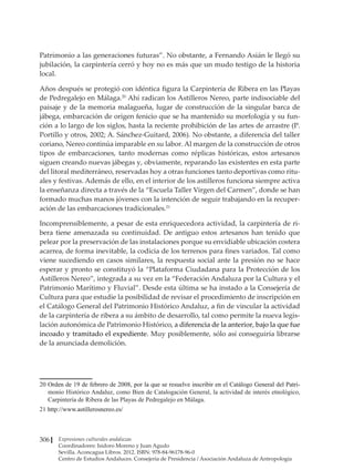 Expresiones culturales andaluzas
Coordinadores: Isidoro Moreno y Juan Agudo
Sevilla. Aconcagua Libros. 2012. ISBN: 978-84-96178-96-0
Centro de Estudios Andaluces. Consejería de Presidencia / Asociación Andaluza de Antropología
306
Patrimonio a las generaciones futuras”. No obstante, a Fernando Asián le llegó su
jubilación, la carpintería cerró y hoy no es más que un mudo testigo de la historia
local.
Años después se protegió con idéntica figura la Carpintería de Ribera en las Playas
de Pedregalejo en Málaga.20
Ahí radican los Astilleros Nereo, parte indisociable del
paisaje y de la memoria malagueña, lugar de construcción de la singular barca de
jábega, embarcación de origen fenicio que se ha mantenido su morfología y su fun-
ción a lo largo de los siglos, hasta la reciente prohibición de las artes de arrastre (P.
Portillo y otros, 2002; A. Sánchez-Guitard, 2006). No obstante, a diferencia del taller
coriano, Nereo continúa imparable en su labor. Al margen de la construcción de otros
tipos de embarcaciones, tanto modernas como réplicas históricas, estos artesanos
siguen creando nuevas jábegas y, obviamente, reparando las existentes en esta parte
del litoral mediterráneo, reservadas hoy a otras funciones tanto deportivas como ritu-
ales y festivas. Además de ello, en el interior de los astilleros funciona siempre activa
la enseñanza directa a través de la “Escuela Taller Virgen del Carmen”, donde se han
formado muchas manos jóvenes con la intención de seguir trabajando en la recuper-
ación de las embarcaciones tradicionales.21
Incomprensiblemente, a pesar de esta enriquecedora actividad, la carpintería de ri-
bera tiene amenazada su continuidad. De antiguo estos artesanos han tenido que
pelear por la preservación de las instalaciones porque su envidiable ubicación costera
acarrea, de forma inevitable, la codicia de los terrenos para fines variados. Tal como
viene sucediendo en casos similares, la respuesta social ante la presión no se hace
esperar y pronto se constituyó la “Plataforma Ciudadana para la Protección de los
Astilleros Nereo”, integrada a su vez en la “Federación Andaluza por la Cultura y el
Patrimonio Marítimo y Fluvial”. Desde esta última se ha instado a la Consejería de
Cultura para que estudie la posibilidad de revisar el procedimiento de inscripción en
el Catálogo General del Patrimonio Histórico Andaluz, a fin de vincular la actividad
de la carpintería de ribera a su ámbito de desarrollo, tal como permite la nueva legis-
lación autonómica de Patrimonio Histórico, a diferencia de la anterior, bajo la que fue
incoado y tramitado el expediente. Muy posiblemente, sólo así conseguiría librarse
de la anunciada demolición.
����������������������������������������������������������������������������������������������������
Orden de 19 de febrero de 2008, por la que se resuelve inscribir en el Catálogo General del Patri-
monio Histórico Andaluz, como Bien de Catalogación General, la actividad de interés etnológico,
Carpintería de Ribera de las Playas de Pedregalejo en Málaga.
��������������������������������
http://www.astillerosnereo.es/
 