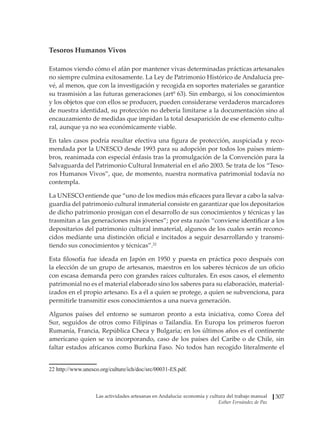 Las actividades artesanas en Andalucía: economía y cultura del trabajo manual
Esther Fernández de Paz
307
Tesoros Humanos Vivos
Estamos viendo cómo el afán por mantener vivas determinadas prácticas artesanales
no siempre culmina exitosamente. La Ley de Patrimonio Histórico de Andalucía pre-
vé, al menos, que con la investigación y recogida en soportes materiales se garantice
su trasmisión a las futuras generaciones (artº 63). Sin embargo, si los conocimientos
y los objetos que con ellos se producen, pueden considerarse verdaderos marcadores
de nuestra identidad, su protección no debería limitarse a la documentación sino al
encauzamiento de medidas que impidan la total desaparición de ese elemento cultu-
ral, aunque ya no sea económicamente viable.
En tales casos podría resultar efectiva una figura de protección, auspiciada y reco-
mendada por la UNESCO desde 1993 para su adopción por todos los países miem-
bros, reanimada con especial énfasis tras la promulgación de la Convención para la
Salvaguarda del Patrimonio Cultural Inmaterial en el año 2003. Se trata de los “Teso-
ros Humanos Vivos”, que, de momento, nuestra normativa patrimonial todavía no
contempla.
La UNESCO entiende que “uno de los medios más eficaces para llevar a cabo la salva-
guardia del patrimonio cultural inmaterial consiste en garantizar que los depositarios
de dicho patrimonio prosigan con el desarrollo de sus conocimientos y técnicas y las
trasmitan a las generaciones más jóvenes”; por esta razón “conviene identificar a los
depositarios del patrimonio cultural inmaterial, algunos de los cuales serán recono-
cidos mediante una distinción oficial e incitados a seguir desarrollando y transmi-
tiendo sus conocimientos y técnicas”.22
Esta filosofía fue ideada en Japón en 1950 y puesta en práctica poco después con
la elección de un grupo de artesanos, maestros en los saberes técnicos de un oficio
con escasa demanda pero con grandes raíces culturales. En esos casos, el elemento
patrimonial no es el material elaborado sino los saberes para su elaboración, material-
izados en el propio artesano. Es a él a quien se protege, a quien se subvenciona, para
permitirle transmitir esos conocimientos a una nueva generación.
Algunos países del entorno se sumaron pronto a esta iniciativa, como Corea del
Sur, seguidos de otros como Filipinas o Tailandia. En Europa los primeros fueron
Rumanía, Francia, República Checa y Bulgaria; en los últimos años es el continente
americano quien se va incorporando, caso de los países del Caribe o de Chile, sin
faltar estados africanos como Burkina Faso. No todos han recogido literalmente el
���������������������������������������������������������
http://www.unesco.org/culture/ich/doc/src/00031-ES.pdf.
 