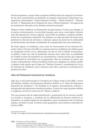 Expresiones culturales andaluzas
Coordinadores: Isidoro Moreno y Juan Agudo
Sevilla. Aconcagua Libros. 2012. ISBN: 978-84-96178-96-0
Centro de Estudios Andaluces. Consejería de Presidencia / Asociación Andaluza de Antropología
308
término propuesto, aunque todos comparten idéntico deseo de asegurar la transmis-
ión de unos conocimientos considerados de singular importancia cultural para sus
respectivas comunidades: “Tesoro Humano Viviente”, “Artista Nacional”, “Maestro
de Arte” o “Depositario de la Tradición de Artes y Oficios Populares” son algunas de
las expresiones utilizadas en los distintos sistemas nacionales.
Tampoco todos establecen la delimitación de igual manera. Francia, por ejemplo, sí
lo reserva exclusivamente a la actividad artesana, pero otros, como Japón, incluyen
artes del espectáculo e incluso algunos, como Chile, lo amplían a cualquier manifes-
tación de su patrimonio inmaterial. No obstante, en todos prevalece de forma muy
prioritaria la elección de artesanos y artesanas capaces de preservar la continuidad
de determinadas actividades consideradas de irremplazable relevancia identitaria.
Sin duda alguna, en Andalucía, casos como los mencionados de los maestros Fer-
nando Asián o Francisco Gordillo se contarían entre los candidatos más idóneos para
ser designados tesoros vivos, obteniendo con ello no sólo el debido reconocimien-
to público a toda una vida de dedicación artesana sino, sobre todo, la posibilidad
de cumplir el deseo de transmitir sus conocimientos a manos jóvenes que aseguren
la continuidad de actividades tan excepcionales. Mas de momento no parece que
nuestra administración cultural manifieste interés por implantar un sistema similar
y tampoco cabe esperar que la figura de “Maestro Artesano” contemplada en la Ley
de Artesanía de Andalucía vaya a nominar como tales a personas ya retiradas de la
producción activa.
Atlas del Patrimonio Inmaterial de Andalucía
Algo que sí está promoviendo la Consejería de Cultura desde el año 2008, a través
del Instituto Andaluz del Patrimonio Histórico (IAPH), es el “Atlas del Patrimonio
Inmaterial de Andalucía”.23
Su finalidad es el registro, documentación, difusión y
salvaguardia del patrimonio inmaterial andaluz, a través de cuatro grandes ámbitos
o categorías, uno de los cuales son los “Oficios y saberes”.
Tras una primera fase de sólida planificación y preparación de los recursos científi-
cos, técnicos y humanos, y contando con la colaboración de diversos colectivos re-
lacionados, un amplio equipo de investigadores viene recorriendo todo el territorio
andaluz, dividido en base a factores tanto geográficos como histórico-culturales (G.
Carrera, 2009).
23	http://www.iaph.es/web/canales/patrimonio-cultural/patrimonio-inmaterial/atlas/.
 