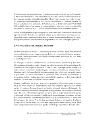 Las actividades artesanas en Andalucía: economía y cultura del trabajo manual
Esther Fernández de Paz
309
En el campo de los conocimientos y prácticas artesanales, al igual que en los demás,
el Atlas está alimentando una completa base de datos, tanto documental como au-
diovisual, de un valor cultural incalculable. Ello servirá, a su vez, para poder presen-
tar propuestas fundamentadas al Servicio de Protección de la Dirección General de
Bienes Culturales de la Consejería de Cultura, para la declaración como “Actividad
de Interés Etnológico” de las que se estime oportuno, o incluso, en su caso, elevar la
solicitud a su inclusión en la “Lista del Patrimonio Inmaterial de la Humanidad”.
Pero lo más importante es que este proyecto tiene como meta fundamental la difusión
y puesta en valor de todos sus registros, esto es, que la información no quede reserva-
da para las instituciones administrativas, técnicas y académicas implicadas, sino que,
muy por el contrario, se conviertan en propiedad de sus verdaderos protagonistas.
5. Valorización de la artesanía andaluza
Estamos convencidos de que la concienciación social del valor de la artesanía es el
medio más poderoso para su preservación. Ésta es la principal contribución que pue-
de hacerse con los resultados de todas las investigaciones realizadas, sea cual fuere
la entidad promotora.
En principio, la correcta distribución de las publicaciones, inventarios y documen-
tales podrían, sin duda, ayudar eficazmente a la comprensión de la complejidad de
unas técnicas de trabajo con las que se va dando forma a unos productos únicos. Los
audiovisuales, en concreto, pueden llegar a los más diversos foros: a una amplia au-
diencia a través de los medios de difusión masiva, a un público ya interesado como
el que asiste a las ferias comerciales, a aprendices como los de las escuelas-taller o
las casas de oficios, e incluso a escolares y estudiantes a quienes se debe transmitir el
auténtico valor de estas manifestaciones culturales.
Museos etnológicos, de artes y costumbres populares, algunos de artes decorati-
vas y no pocos centros de interpretación, son otros espacios especializados donde
suelen proyectarse documentales de contenido artesanal, además, obviamente, de
los museos monográficamente consagrados a algún oficio o artesanía específicos del
lugar. En todos estos centros suponen un apoyo para el mejor entendimiento de los
procesos de trabajo que muestran los objetos de sus colecciones, sean éstos las pro-
pias piezas artesanas, las herramientas empleadas en su elaboración o la recreación
de los lugares de trabajo. Y a ello hay que añadir la fuerza divulgativa de alguna
prestigiosa exposición temporal incluida en las programaciones museográficas. Sirva
como ejemplo la reciente exposición que ha tenido lugar en el Museo de Artes y Cos-
 