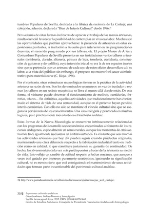 Expresiones culturales andaluzas
Coordinadores: Isidoro Moreno y Juan Agudo
Sevilla. Aconcagua Libros. 2012. ISBN: 978-84-96178-96-0
Centro de Estudios Andaluces. Consejería de Presidencia / Asociación Andaluza de Antropología
310
tumbres Populares de Sevilla, dedicada a la fábrica de cerámica de La Cartuja; una
colección, además, declarada “Bien de Interés Cultural” desde 1996.24
Pero además de estas formas indirectas de apreciar el trabajo de las manos artesanas,
resulta esencial favorecer la posibilidad de contemplar en vivo esa labor. Muchas son
las oportunidades que podrían aprovecharse: la presencia de artesanos en estas ex-
posiciones puntuales, la invitación a las aulas para intervenir en las programaciones
docentes, el recorrido programado por sus talleres, etc. El propio Museo de Artes y
Costumbres Populares de Sevilla presenta en sus instalaciones varios talleres artesa-
nales (orfebrería, dorado, alfarería, pintura de loza, tonelería, curtiduría, construc-
ción de guitarras y de palillos), cuya intención inicial no era la de ser espacios inertes
sino que se pretendía que un artesano de cada uno de estos oficios desarrollara allí su
labor, a la vista del público; sin embargo, el proyecto no encontró el cauce adminis-
trativo para materializarse (C. Rioja, 1996).
Por el contrario, otras estructuras museológicas tienen en la práctica de la actividad
artesana su razón de ser. Son los denominados ecomuseos: en vez de trasladar o rec-
rear los talleres en un recinto museístico, se lleva el museo allá donde están. De esta
forma, el visitante puede observar el funcionamiento de molinos, curtidurías, fer-
rerías, telares… En definitiva, aquellas actividades que tradicionalmente han confor-
mado el sistema de vida de una comunidad, aunque en el presente hayan perdido
interés econ������������������������������������������������������������������������
ómico. Con ello no sólo se mantiene el vínculo cultural sino que �������
se ase-
gura la pervivencia de los conocimientos. Una idea recogida y practicada en muchos
lugares, pero prácticamente inexistente en el territorio andaluz.
Estas formas de la Nueva Museología se encuentran intrínsecamente relacionadas
con los programas de desarrollo socioeconómico, encaminados al fomento de los re-
cursos endógenos, especialmente en zonas rurales, aunque los momentos de crisis ac-
tual los hace igualmente necesarios en ámbitos urbanos. Es evidente que son muchas
las actividades artesanas que hoy día pueden seguir creando productos originales,
manteniendo una clara diferencia respecto a la fabricación industrial tanto en tradi-
ción como en calidad, lo que constituye justamente su garantía de continuidad. De
hecho, los jóvenes están cada vez más predispuestos a hacer de la artesanía su medio
de vida. Esto refleja un cambio de actitud respecto a fechas cercanas, que aunque a
veces esté guiado por intereses puramente económicos, ignorando su significación
cultural, no es menos cierto que está consiguiendo el mantenimiento de unas activi-
dades que forman parte incuestionable del patrimonio cultural andaluz.
����������������������������������������������������������������������������������
http://www.juntadeandalucia.es/cultura/media/museos/visitas/macpse_web_cartuja/.
 