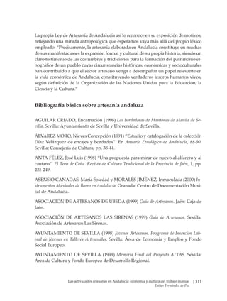 Las actividades artesanas en Andalucía: economía y cultura del trabajo manual
Esther Fernández de Paz
311
La propia Ley de Artesanía de Andalucía así lo reconoce en su exposición de motivos,
reflejando una mirada antropológica que esperamos vaya más allá del propio léxico
empleado: “Precisamente, la artesanía elaborada en Andalucía constituye en muchas
de sus manifestaciones la expresión formal y cultural de su propia historia, siendo un
claro testimonio de las costumbres y tradiciones para la formación del patrimonio et-
nográfico de un pueblo cuyas circunstancias históricas, económicas y socioculturales
han contribuido a que el sector artesano venga a desempeñar un papel relevante en
la vida económica de Andalucía, constituyendo verdaderos tesoros humanos vivos,
según definición de la Organización de las Naciones Unidas para la Educación, la
Ciencia y la Cultura.”
Bibliografía básica sobre artesanía andaluza
AGUILAR CRIADO, Encarnación (1998) Las bordadoras de Mantones de Manila de Se-
villa. Sevilla: Ayuntamiento de Sevilla y Universidad de Sevilla.
ÁLVAREZ MORO, Nieves Concepción (1991) “Estudio y catalogación de la colección
Díaz Velázquez de encajes y bordados”. En Anuario Etnológico de Andalucía, 88-90.
Sevilla: Consejería de Cultura, pp. 38-44.
ANTA FÉLEZ, José Luis (1998) “Una propuesta para mirar de nuevo al alfarero y al
cántaro”. El Toro de Caña. Revista de Cultura Tradicional de la Provincia de Jaén, 1, pp.
235-249.
ASENSIO CAÑADAS, María Soledad y MORALES JIMÉNEZ, Inmaculada (2000) In-
strumentos Musicales de Barro en Andalucía. Granada: Centro de Documentación Musi-
cal de Andalucía.
ASOCIACIÓN DE ARTESANOS DE ÚBEDA (1999) Guía de Artesanos. Jaén: Caja de
Jaén.
ASOCIACIÓN DE ARTESANOS LAS SIRENAS (1999) Guía de Artesanos. Sevilla:
Asociación de Artesanos Las Sirenas.
AYUNTAMIENTO DE SEVILLA (1998) Jóvenes Artesanos. Programa de Inserción Lab-
oral de Jóvenes en Talleres Artesanales. Sevilla: Área de Economía y Empleo y Fondo
Social Europeo.
AYUNTAMIENTO DE SEVILLA (1999) Memoria Final del Proyecto ATTAS. Sevilla:
Área de Cultura y Fondo Europeo de Desarrollo Regional.
 