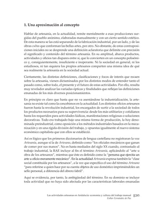 Las actividades artesanas en Andalucía: economía y cultura del trabajo manual
Esther Fernández de Paz
285
1. Una aproximación al concepto
Hablar de artesanía, en la actualidad, remite mentalmente a esas producciones sur-
gidas del pueblo anónimo, elaboradas manualmente y con un cierto sentido estético.
De esta manera se las está separando de la fabricación industrial, por un lado, y de las
obras cultas que conforman las bellas artes, por otro. No obstante, de estas contraposi-
ciones iniciales no se desprende una definición aclaratoria que delimite con precisión
el significado y contenido del término artesanía. En su amplitud, abarca productos,
actividades y oficios tan dispares entre sí, que lo convierten en un concepto polisémi-
co y, consiguientemente, insuficiente e inoperante. Ni la sociedad en general, ni los
estudiosos, ni tan siquiera los propios artesanos comparten una misma idea de qué
sea realmente la artesanía en la sociedad actual.
Ciertamente, las distintas definiciones, clasificaciones y focos de interés que recaen
sobre la artesanía, vienen dictaminados por los distintos modos de entender tanto el
pasado como, sobre todo, el presente y el futuro de estas actividades. Por ello, resulta
muy revelador analizar las variadas ópticas y finalidades que reflejan las definiciones
emanadas de los más diversos posicionamientos.
En principio es claro que hasta que no va asentándose la industrialización, la arte-
sanía no existe tal como la concebimos en la actualidad. Los distintos oficios artesanos
fueron hasta la revolución industrial, los encargados de surtir a la sociedad de todos
los productos necesarios para su supervivencia: desde los más utilitarios y cotidianos
hasta los requeridos para actividades lúdicas, manifestaciones religiosas o soluciones
decorativas. Todo era trabajado bajo una misma forma de producción, la hoy deno-
minada preindustrial, como oposición a los métodos industriales basados en la meca-
nización y en una rígida división del trabajo, y opuestas igualmente al nuevo sistema
económico capitalista que con ellos se estableció.
Así es lógico que los primeros diccionarios de lengua castellana no registraran la voz
Artesanía, aunque sí la de Artesano, definido como “los oficiales mecánicos que ganan
de comer por sus manos”. No es hasta mediados del siglo XX cuando, contrastado al
trabajo industrial, la RAE incluye al fin el término Artesanía, aplicándolo al “arte u
obra de los artesanos”, mientras que éste es definido como la “persona que ejercita un
arte u oficio meramente mecánico”. En la actualidad Artesanía expresa también la “clase
social constituida por los artesanos”, a la vez que especifica el uso del término Artesano
“para referirse a quien hace por su cuenta objetos de uso doméstico imprimiéndoles un
sello personal, a diferencia del obrero fabril”.
Aquí se evidencia, por tanto, la ambigüedad del término. En su dominio se incluye
toda actividad que no haya sido afectada por las características laborales emanadas
 