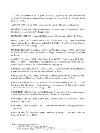 Expresiones culturales andaluzas
Coordinadores: Isidoro Moreno y Juan Agudo
Sevilla. Aconcagua Libros. 2012. ISBN: 978-84-96178-96-0
Centro de Estudios Andaluces. Consejería de Presidencia / Asociación Andaluza de Antropología
312
AYUNTAMIENTO DE SEVILLA (2001) Estudio de Diagnóstico del Sector de la Artesanía
de Sevilla. Sevilla: Área de Economía y Empleo, Diputación de Sevilla y Fondo Social
Europeo. Sevilla.
AZCONA ETAYO, Jesús (2004) Vocabulario del Esparto. Alcolea: Ayuntamiento.
BLANCO, Pablo (2002) “El programa Ágata. Artesanía y nuevas tecnologías”. Tierra
Sur. Revista de Desarrollo Rural, 10, pp. 26-27.
BLANCO MARTÍNEZ, Enrique (1982) Espartería Artística. Jaén: Edición del Autor.
BORRELL VELASCO, María Victoria y GIL TÉBAR, Pilar (1993) “El laboreo de las
aguas en tierra. La sal y las salinas en la Bahía de Cádiz”. Demófilo. Revista de Cultura
Tradicional de Andalucía, 11, pp. 71-93.
BUENDÍA MUÑOZ, Alejandro y LÓPEZ GALÁN, Juan Salvador (2005) La Barrilería
en Almería. Materiales y Proceso Constructivo. Terque: Asociación de Amigos del Museo
de Terque.
CAMPAYO, Cristina; GUERRERO, María José; LÓPEZ, Purificación y DORADO,
María José (2008) “I Plan Integral para el fomento de la artesanía en Andalucía”. Bo-
letín del Instituto Andaluz del Patrimonio Histórico, 66, pp. 75.
CANTERO, Pedro; ESCALERA, Javier; GARCÍA, Reyes y HERNÁNDEZ, Macarena
(1999) La ciudad silenciada. Sevilla: Ayuntamiento de Sevilla.
CARRERA DÍAZ, Gema (2008) “Pervivencias y transformaciones de la artesanía alm-
eriense”. Boletín del Instituto Andaluz del Patrimonio Histórico, 66, pp. 50-52.
CARRERA DÍAZ, Gema (2009) “Atlas del Patrimonio Inmaterial de Andalucía. Pun-
tos de partida, objetivos y criterios técnicos y metodológicos”. Boletín del Instituto
Andaluz del Patrimonio Histórico, 71, pp. 18-41.
CARRETERO GÓMEZ, Anselmo (1991) El Sector del Mármol en la Economía de Macael.
Almería: Instituto de Estudios Almerienses, Diputación de Almería.
CARRETERO PÉREZ, Andrés y otros (1981) Cerámica popular de Andalucía. Madrid:
Ministerio de Cultura.
CARRETERO PÉREZ, Andrés (1989) “La ebanistería de Sevilla”. Etnografía Española,
1, pp. 469582.
CASADO RAIGÓN, José María (2002) “Artesanía y empleo”. Tierra Sur. Revista de
Desarrollo Rural, 10, pp. 22-23.
 