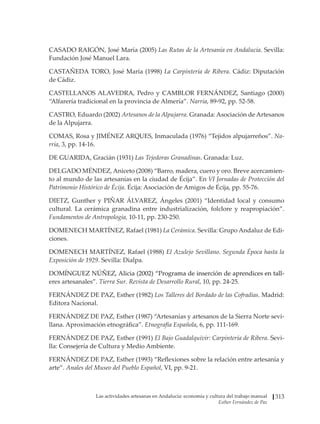 Las actividades artesanas en Andalucía: economía y cultura del trabajo manual
Esther Fernández de Paz
313
CASADO RAIGÓN, José María (2005) Las Rutas de la Artesanía en Andalucía. Sevilla:
Fundación José Manuel Lara.
CASTAÑEDA TORO, José María (1998) La Carpintería de Ribera. Cádiz: Diputación
de Cádiz.
CASTELLANOS ALAVEDRA, Pedro y CAMBLOR FERNÁNDEZ, Santiago (2000)
“Alfarería tradicional en la provincia de Almería”. Narria, 89-92, pp. 52-58.
CASTRO, Eduardo (2002) Artesanos de la Alpujarra. Granada: Asociación de Artesanos
de la Alpujarra.
COMAS, Rosa y JIMÉNEZ ARQUES, Inmaculada (1976) “Tejidos alpujarreños”. Na-
rria, 3, pp. 14-16.
DE GUARIDA, Gracián (1931) Las Tejedoras Granadinas. Granada: Luz.
DELGADO MÉNDEZ, Aniceto (2008) “Barro, madera, cuero y oro. Breve acercamien-
to al mundo de las artesanías en la ciudad de Écija”. En VI Jornadas de Protección del
Patrimonio Histórico de Écija. Écija: Asociación de Amigos de Écija, pp. 55-76.
DIETZ, Gunther y PIÑAR ÁLVAREZ, Ángeles (2001) “Identidad local y consumo
cultural. La cerámica granadina entre industrialización, folclore y reapropiación”.
Fundamentos de Antropología, 10-11, pp. 230-250.
DOMENECH MARTÍNEZ, Rafael (1981) La Cerámica. Sevilla: Grupo Andaluz de Edi-
ciones.
DOMENECH MARTÍNEZ, Rafael (1988) El Azulejo Sevillano. Segunda Época hasta la
Exposición de 1929. Sevilla: Dialpa.
DOM�������������������������������������������������������������������������
ÍNGUEZ NÚÑEZ, Alicia�����������������������������������������������������
(2002) “Programa de inserción de aprendices en tall-
eres artesanales”. Tierra Sur. Revista de Desarrollo Rural, 10, pp. 24-25.
FERNÁNDEZ DE PAZ, Esther (1982) Los Talleres del Bordado de las Cofradías. Madrid:
Editora Nacional.
FERNÁNDEZ DE PAZ, Esther (1987) “Artesanías y artesanos de la Sierra Norte sevi-
llana. Aproximación etnográfica”. Etnografía Española, 6, pp. 111-169.
FERNÁNDEZ DE PAZ, Esther (1991) El Bajo Guadalquivir: Carpintería de Ribera. Sevi-
lla: Consejería de Cultura y Medio Ambiente.
FERNÁNDEZ DE PAZ, Esther (1993) “Reflexiones sobre la relación entre artesanía y
arte”. Anales del Museo del Pueblo Español, VI, pp. 9-21.
 