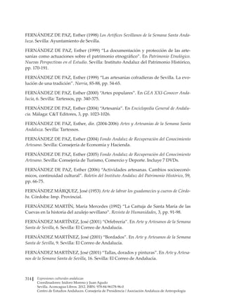 Expresiones culturales andaluzas
Coordinadores: Isidoro Moreno y Juan Agudo
Sevilla. Aconcagua Libros. 2012. ISBN: 978-84-96178-96-0
Centro de Estudios Andaluces. Consejería de Presidencia / Asociación Andaluza de Antropología
314
FERNÁNDEZ DE PAZ, Esther (1998) Los Artífices Sevillanos de la Semana Santa Anda-
luza. Sevilla: Ayuntamiento de Sevilla.
FERNÁNDEZ DE PAZ, Esther (1999) “La documentación y protección de las arte-
sanías como actuaciones sobre el patrimonio etnográfico”. En Patrimonio Etnológico.
Nuevas Perspectivas en el Estudio. Sevilla: Instituto Andaluz del Patrimonio Histórico,
pp. 170-191.
FERNÁNDEZ DE PAZ, Esther (1999) “Las artesanías cofradieras de Sevilla. La evo-
lución de una tradición”. Narria, 85-88, pp. 54-65.
FERNÁNDEZ DE PAZ, Esther (2000) “Artes populares”. En GEA XXI-Conocer Anda-
lucía, 6. Sevilla: Tartessos, pp. 340-375.
FERNÁNDEZ DE PAZ, Esther (2004) “Artesanía”. En Enciclopedia General de Andalu-
cía. Málaga: CT Editores, 3, pp. 1023-1026.
FERNÁNDEZ DE PAZ, Esther, dir. (2004-2006) Artes y Artesanías de la Semana Santa
Andaluza. Sevilla: Tartessos.
FERNÁNDEZ DE PAZ, Esther (2004) Fondo Andaluz de Recuperación del Conocimiento
Artesano. Sevilla: Consejería de Economía y Hacienda.
FERNÁNDEZ DE PAZ, Esther (2005) Fondo Andaluz de Recuperación del Conocimiento
Artesano. Sevilla: Consejería de Turismo, Comercio y Deporte. Incluye 7 DVDs.
FERNÁNDEZ DE PAZ, Esther (2006) “Actividades artesanas. Cambios socioeconó-
micos, continuidad cultural”. Boletín del Instituto Andaluz del Patrimonio Histórico, 59,
pp. 66-75.
FERNÁNDEZ MÁRQUEZ, José (1953) Arte de labrar los guadamecíes y cueros de Córdo-
ba. Córdoba: Imp. Provincial.
FERNÁNDEZ MARTÍN, María Mercedes (1992) “La Cartuja de Santa María de las
Cuevas en la historia del azulejo sevillano”. Revista de Humanidades, 3, pp. 91-98.
FERNÁNDEZ MARTÍNEZ, José (2001) “Orfebrería”. En Arte y Artesanos de la Semana
Santa de Sevilla, 6. Sevilla: El Correo de Andalucía.
FERNÁNDEZ MARTÍNEZ, José (2001) “Bordados”. En Arte y Artesanos de la Semana
Santa de Sevilla, 9. Sevilla: El Correo de Andalucía.
FERNÁNDEZ MARTÍNEZ, José (2001) “Tallas, dorados y pinturas”. En Arte y Artesa-
nos de la Semana Santa de Sevilla, 16. Sevilla: El Correo de Andalucía.
 