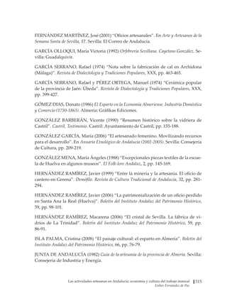 Las actividades artesanas en Andalucía: economía y cultura del trabajo manual
Esther Fernández de Paz
315
FERNÁNDEZ MARTÍNEZ, José (2001) “Oficios artesanales”. En Arte y Artesanos de la
Semana Santa de Sevilla, 17. Sevilla: El Correo de Andalucía.
GARCÍA OLLOQUI, María Victoria (1992) Orfebrería Sevillana. Cayetano González. Se-
villa: Guadalquivir.
GARCÍA SERRANO, Rafael (1974) “Nota sobre la fabricación de cal en Archidona
(Málaga)”. Revista de Dialectología y Tradiciones Populares, XXX, pp. 463-465.
GARCÍA SERRANO, Rafael y PÉREZ ORTEGA, Manuel (1974) “Cerámica popular
de la provincia de Jaén: Úbeda”. Revista de Dialectología y Tradiciones Populares, XXX,
pp. 399-427.
GÓMEZ DIAS, Donato (1986) El Esparto en la Economía Almeriense. Industria Doméstica
y Comercio (1750-1863). Almería: Gráfikas Ediciones.
GONZÁLEZ BARBERÁN, Vicente (1990) “Resumen histórico sobre la vidriera de
Castril”. Castril, Testimonio. Castril: Ayuntamiento de Castril, pp. 155-188.
GONZÁLEZ GARCÍA, María (2006) “El artesanado femenino. Movilizando recursos
para el desarrollo”. En Anuario Etnológico de Andalucía (2002-2003). Sevilla: Consejería
de Cultura, pp. 209-219.
GONZÁLEZ MENA, María Ángeles (1988) “Excepcionales piezas textiles de la escue-
la de Huelva en algunos museos”. El Folk-lore Andaluz, 2, pp. 145-169.
HERNÁNDEZ RAMÍREZ, Javier (1999) “Entre la minería y la artesanía. El oficio de
cantero en Gerena”. Demófilo. Revista de Cultura Tradicional de Andalucía, 32, pp. 281-
294.
HERNÁNDEZ RAMÍREZ, Javier (2006) “La patrimonialización de un oficio perdido
en Santa Ana la Real (Huelva)”. Boletín del Instituto Andaluz del Patrimonio Histórico,
59, pp. 98-101.
HERNÁNDEZ RAMÍREZ, Macarena (2006) “El cristal de Sevilla. La fábrica de vi-
drios de La Trinidad”. Boletín del Instituto Andaluz del Patrimonio Histórico, 59, pp.
86-91.
ISLA PALMA, Cristina (2008) “El paisaje cultural: el esparto en Almería”. Boletín del
Instituto Andaluz del Patrimonio Histórico, 66, pp. 76-79.
JUNTA DE ANDALUCÍA (1982) Guía de la artesanía de la provincia de Almería. Sevilla:
Consejería de Industria y Energía.
 