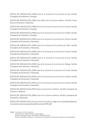 Expresiones culturales andaluzas
Coordinadores: Isidoro Moreno y Juan Agudo
Sevilla. Aconcagua Libros. 2012. ISBN: 978-84-96178-96-0
Centro de Estudios Andaluces. Consejería de Presidencia / Asociación Andaluza de Antropología
316
JUNTA DE ANDALUCÍA (1982) Guía de la artesanía de la provincia de Jaén. Sevilla:
Consejería de Industria y Energía.
JUNTA DE ANDALUCÍA (1986) Libro Blanco de la artesanía andaluza. Sevilla: Conse-
jería de Economía e Industria.
JUNTA DE ANDALUCÍA (1988) Guía de la artesanía de la provincia de Granada. Sevilla:
Consejería de Industria y Energía.
JUNTA DE ANDALUCÍA (1988) Guía de la artesanía de la provincia de Córdoba. Sevilla:
Consejería de Industria y Energía.
JUNTA DE ANDALUCÍA (1990) Guía de la artesanía de la provincia de Almería. Sevilla:
Consejería de Economía y Hacienda.
JUNTA DE ANDALUCÍA (1990) Guía de la artesanía de la provincia de Cádiz. Sevilla:
Consejería de Economía y Hacienda.
JUNTA DE ANDALUCÍA (1990) Guía de la artesanía de la provincia de Huelva. Sevilla:
Consejería de Economía y Hacienda.
JUNTA DE ANDALUCÍA (1990) Guía de la artesanía de la provincia de Jaén. Sevilla:
Consejería de Economía y Hacienda.
JUNTA DE ANDALUCÍA (1990) Guía de la artesanía de la provincia de Málaga. Sevilla:
Consejería de Economía y Hacienda.
JUNTA DE ANDALUCÍA (1990) Guía de la artesanía de la provincia de Sevilla. Sevilla:
Consejería de Economía y Hacienda.
JUNTA DE ANDALUCÍA (1991) Guía de la artesanía de la provincia de Córdoba. Sevilla:
Consejería de Economía y Hacienda.
JUNTA DE ANDALUCÍA (1991) Guía de la artesanía de la provincia de Granada. Sevilla:
Consejería de Economía y Hacienda.
JUNTA DE ANDALUCÍA (1995) Rutas de artesanía de Andalucía. Sevilla: Consejería de
Turismo y Deporte.
JUNTA DE ANDALUCÍA (2000) Guía de la artesanía andaluza. Sevilla: Consejería de
Economía y Hacienda.
JUNTA DE ANDALUCÍA Guía de la artesanía andaluza. http://www.juntadeandalucia.
es/turismocomercioydeporte/publicaciones/3587.pdf.
 