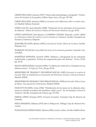 Las actividades artesanas en Andalucía: economía y cultura del trabajo manual
Esther Fernández de Paz
317
LIMÓN DELGADO, Antonio (1975) “Notas sobre metodología y etnografía”. Publica-
ciones del Instituto de Etnografía y Folklore Hoyos Sainz, VII, pp. 197-356.
LMÓN DELGADO, Antonio (1982) La artesanía rural. Reflexiones sobre el cambio cultu-
ral. Madrid: Editora Nacional.
LÓPEZ GALÁN, Juan Salvador (2008) “Protección de las artesanías en la provincia
de Almería”. Boletín del Instituto Andaluz del Patrimonio Histórico, 66, pp. 56-62.
LÓPEZ GONZÁLEZ, José Ignacio y GAMERO CASADO, Eduardo, coords. (2007)
La ordenación jurídica del comercio y de la artesanía en Andalucía. Sevilla: Consejería de
Turismo, Comercio y Deporte.
MAESTRE DE LEÓN, Beatriz (1993) La Cartuja de Sevilla. Fábrica de Cerámica. Sevilla:
Pickman, S.A.
MARQUÉS VILLEGAS, Luis (1961) Un léxico de la artesanía granadina. Granada: Uni-
versidad.
MARTÍNEZ ESPINOSA, Gerardo (1983) “Defensa y salvaguarda de las artesanías
tradicionales y populares. Formas de cooperación para esta defensa”. Narria, 29-30,
pp. 23-29.
MATAS HERNÁNDEZ, Germán (1999) “La fábrica de vidrio de La Trinidad con sus
últimas ascuas”. El Siglo que Viene, 38, pp. 62-64.
MINISTERIO DE TRABAJO Y SEGURIDAD SOCIAL (1985) Guía para la creación de
Escuelas Taller de rehabilitación y restauración del Patrimonio Artístico, Cultural y Natural.
Madrid: INEM.
MINISTERIO DE TRABAJO Y SEGURIDAD SOCIAL (1993) Las Escuelas Taller y Casas
de Oficios. Una aportación al Patrimonio. Madrid: INEM.
PAOLETTI DUARTE, Celsa (1984) “Distribución de las tareas en la alfarería alme-
riense en relación al número de miembros, edad y sexo”. En Antropología Cultural de
Andalucía. Sevilla: Consejería de Cultura, pp. 513-523.
PAREJA LÓPEZ, Enrique (1977) Artesanía Granadina. Granada: Caja de Ahorros de
Granada.
PEÑA HINOJOSA, Baltasar (1971) Barros Malagueños. Málaga: Caja de Ahorros Pro-
vincial.
PLEGUEZUELO HERNÁNDEZ, Alfonso (1989) Azulejo sevillano. Sevilla: Padilla Libros.
 