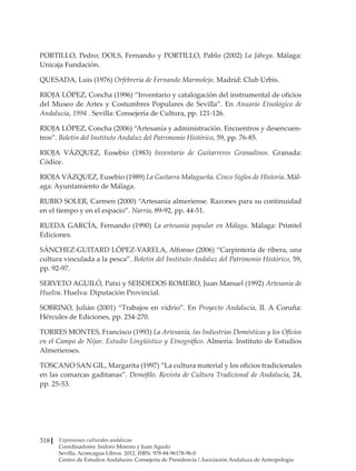 Expresiones culturales andaluzas
Coordinadores: Isidoro Moreno y Juan Agudo
Sevilla. Aconcagua Libros. 2012. ISBN: 978-84-96178-96-0
Centro de Estudios Andaluces. Consejería de Presidencia / Asociación Andaluza de Antropología
318
PORTILLO, Pedro; DOLS, Fernando y PORTILLO, Pablo (2002) La Jábega. Málaga:
Unicaja Fundación.
QUESADA, Luis (1976) Orfebrería de Fernando Marmolejo. Madrid: Club Urbis.
RIOJA LÓPEZ, Concha (1996) “Inventario y catalogación del instrumental de oficios
del Museo de Artes y Costumbres Populares de Sevilla”. En Anuario Etnológico de
Andalucía, 1994 . Sevilla: Consejería de Cultura, pp. 121-126.
RIOJA LÓPEZ, Concha (2006) “Artesanía y administración. Encuentros y desencuen-
tros”. Boletín del Instituto Andaluz del Patrimonio Histórico, 59, pp. 76-85.
RIOJA VÁZQUEZ, Eusebio (1983) Inventario de Guitarreros Granadinos. Granada:
Códice.
RIOJA VÁZQUEZ, Eusebio (1989) La Guitarra Malagueña. Cinco Siglos de Historia. Mál-
aga: Ayuntamiento de Málaga.
RUBIO SOLER, Carmen (2000) “Artesanía almeriense. Razones para su continuidad
en el tiempo y en el espacio”. Narria, 89-92, pp. 44-51.
RUEDA GARCÍA, Fernando (1990) La artesanía popular en Málaga. Málaga: Primtel
Ediciones.
SÁNCHEZ-GUITARD LÓPEZ-VARELA, Alfonso (2006) “Carpintería de ribera, una
cultura vinculada a la pesca”. Boletín del Instituto Andaluz del Patrimonio Histórico, 59,
pp. 92-97.
SERVETO AGUILÓ, Patxi y SEISDEDOS ROMERO, Juan Manuel (1992) Artesanía de
Huelva. Huelva: Diputación Provincial.
SOBRINO, Julián (2001) “Trabajos en vidrio”. En Proyecto Andalucía, II. A Coruña:
Hércules de Ediciones, pp. 254-270.
TORRES MONTES, Francisco (1993) La Artesanía, las Industrias Domésticas y los Oficios
en el Campo de Níjar. Estudio Lingüístico y Etnográfico. Almería: Instituto de Estudios
Almerienses.
TOSCANO SAN GIL, Margarita (1997) “La cultura material y los oficios tradicionales
en las comarcas gaditanas”. Demófilo. Revista de Cultura Tradicional de Andalucía, 24,
pp. 25-53.
 