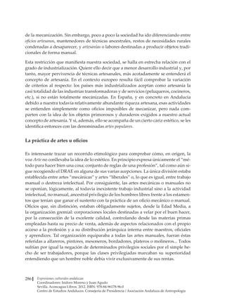Expresiones culturales andaluzas
Coordinadores: Isidoro Moreno y Juan Agudo
Sevilla. Aconcagua Libros. 2012. ISBN: 978-84-96178-96-0
Centro de Estudios Andaluces. Consejería de Presidencia / Asociación Andaluza de Antropología
286
de la mecanización. Sin embargo, poco a poco la sociedad ha ido diferenciando entre
oficios artesanos, mantenedores de técnicas ancestrales, restos de necesidades rurales
condenadas a desaparecer, y artesanías o labores destinadas a producir objetos tradi-
cionales de forma manual.
Esta restricción que manifiesta nuestra sociedad, se halla en estrecha relación con el
grado de industrialización. Quiere ello decir que a menor desarrollo industrial y, por
tanto, mayor pervivencia de técnicas artesanales, más acotadamente se entenderá el
concepto de artesanía. En el contexto europeo resulta fácil comprobar la variación
de criterios al respecto: los países más industrializados aceptan como artesanía la
casi totalidad de las industrias transformadoras y de servicios (peluqueros, cocineros,
etc.), si no están totalmente mecanizadas. En España, y en concreto en Andalucía
debido a nuestra todavía relativamente abundante riqueza artesana, esas actividades
se entienden simplemente como oficios imposibles de mecanizar, pero nada com-
parten con la idea de los objetos primorosos y duraderos exigidos a nuestro actual
concepto de artesanía. Y si, además, ello se acompaña de un cierto cariz estético, se les
identifica entonces con las denominadas artes populares.
La práctica de artes u oficios
Es interesante trazar un recorrido etimológico para comprobar cómo, en origen, la
voz Arte no conllevaba la idea de lo estético. En principio expresa únicamente el “mé-
todo para hacer bien una cosa; conjunto de reglas de una profesión”, tal como aún si-
gue recogiendo el DRAE en alguna de sus varias acepciones. La única división estaba
establecida entre artes “mecánicas” y artes “liberales” o, lo que es igual, entre trabajo
manual o destreza intelectual. Por consiguiente, las artes mecánicas o manuales no
se oponían, lógicamente, al todavía inexistente trabajo industrial sino a la actividad
intelectual, no manual, ancestral privilegio de los hombres libres frente a los estamen-
tos que tenían que ganar el sustento con la práctica de un oficio mecánico o manual.
Oficios que, sin distinción, estaban obligadamente sujetos, desde la Edad Media, a
la organización gremial: corporaciones locales destinadas a velar por el buen hacer,
por la consecución de la excelente calidad, controlando desde las materias primas
empleadas hasta su precio de venta, además de aspectos relacionados con el propio
acceso a la profesión y a su distribución jerárquica interna entre maestros, oficiales
y aprendices. Tal organización equiparaba a todas las artes manuales, fueran éstas
referidas a alfareros, pintores, mesoneros, bordadores, plateros o molineros... Todos
sufrían por igual la negación de determinados privilegios sociales por el simple he-
cho de ser trabajadores, porque las clases privilegiadas marcaban su superioridad
entendiendo que un hombre noble debía vivir exclusivamente de sus rentas.
 