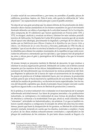 Expresiones culturales andaluzas
Coordinadores: Isidoro Moreno y Juan Agudo
Sevilla. Aconcagua Libros. 2012. ISBN: 978-84-96178-96-0
Centro de Estudios Andaluces. Consejería de Presidencia / Asociación Andaluza de Antropología
288
al realce social de sus consumidores y, por tanto, no accesibles al pueblo: piezas de
orfebrería, porcelana, tapices, etc. Para el resto, sólo queda la calificación de “artes
populares”, las supuestamente realizadas por y para el pueblo anónimo.
No deja de ser una gran paradoja que los afanes elitistas de los practicantes de deter-
minados oficios fueran asentándose en los mismos momentos en que el movimiento
ilustrado defendía con ahínco el prestigio de la actividad manual. En la Enciclopedia,
obra compuesta de 33 volúmenes que fueron apareciendo en Francia entre 1751 y
1772, se recogen, analizan y ensalzan en textos y láminas los más variados procedi-
mientos de fabricación. En España fue Carlos III el primer monarca que de un modo
oficial apoyó esta ideología, proclamando la dignidad y prestigio de los oficios ma-
nuales con su Habilitación para Obtener Empleos de la República los que Ejercen Artes y
Oficios, con Declaración de ser éstos Honestos y Honrados, publicada en 1783. En ella se
establece “que el uso de ellos no envilece la familia ni la persona del que los ejerce, ni
la inhabilita para obtener los empleos municipales de la república en que estén aveci-
nados los artesanos o menestrales que los ejerciten; y que tampoco han de perjudicar
las artes y oficios para el goce y prerrogativas de la hidalguía a los que la tuvieren
legítimamente”.
Al mismo tiempo se preconiza también la libertad de ejecución, lo que conduce a
eliminar la arcaica organización gremial, intentando así acabar con el férreo control
impuesto por los maestros de los oficios. Indudablemente, a ello no fue ajena la cir-
cunstancia del descubrimiento que revolucionará las técnicas productivas del Anti-
guo Régimen: la aplicación de la fuerza de vapor al accionamiento de las máquinas.
Su puesta en práctica en el trabajo industrial traerá, por vez primera, la producción
seriada, para lo que se hacía necesaria la capitalización de una mano de obra despo-
seída de los medios de producción y su división en tareas especializadas. Son los ini-
cios del desarrollo capitalista que, desde el principio, buscó romper con todo cuanto
significara alguna traba a sus deseos de libertad de producción y comercio.
En la práctica, el avance industrial vino a redundar en el menosprecio de la siempre
subestimada actividad manual. Las ideas de progreso asociadas a las producciones
industriales, se contraponen a la continuidad de unas formas de producir tildadas
de obsoletas y contrarias a la modernidad. Esas que, ahora sí, serán conocidas como
“artesanías”: actividades no industrializadas y no artísticas. Y es que es también en-
tonces cuando empieza a configurarse el concepto de artista tal como hoy los enten-
demos, puesto que hasta la desaparición de los gremios, su libertad de acción estaba
siempre coartada, teniendo en cuenta que los diseños, materiales a emplear y hasta
el precio de las obras estaban exhaustivamente controlados y especificados en los
pliegos de condiciones de los contratos. Es por tanto ahora cuando se llegará a la
 