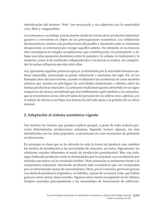Las actividades artesanas en Andalucía: economía y cultura del trabajo manual
Esther Fernández de Paz
289
identificación del término “Arte” (en mayúscula y sin adjetivos) con la creatividad
culta, libre y vanguardista.
Los artesanos y su trabajo, prácticamente desde los inicios de la revolución industrial,
pasaron a convertirse en objeto de las preocupaciones románticas. Los folkloristas
decimonónicos, atentos a las producciones del pueblo y alarmados ante su inminente
desaparición, se esforzaron por recoger aquellos saberes. No obstante, en su mayoría
sólo consistieron en simples recopilaciones que contribuyeron, sin pretenderlo, a di-
bujar una falsa oposición dicotómica entre lo popular y lo urbano, lo tradicional y lo
moderno, como si de realidades independientes e inconexas se tratara, sin compren-
der la mutua influencia ejercida entre ellas.
Así, ignorando aquellos primeros apoyos, el desinterés por la actividad artesana con-
tinuó imparable, alcanzando su punto culminante a mediados del siglo XX, en los
llamados años del desarrollismo, cuando se difunden las excelencias de unos modelos
urbanos que insisten en privilegiar las actividades intelectuales y fabriles sobre las
formas productivas manuales. La artesanía tradicional queda convertida en un signo
inequívoco de atraso, mentalidad que inevitablemente captó también a los artesanos,
que se encontraron así no sólo privados del personal de sus talleres sino, además, con
el anhelo de ofrecer a sus hijos una formación del todo ajena a la práctica de un oficio
manual.
2. Adaptación al sistema económico vigente
Son muchas las razones que pueden explicar porqué, a pesar de todo, todavía per-
viven determinadas producciones artesanas, llegando incluso algunas, las más
identificadas con las artes populares, a encontrarse en unos momentos de profunda
revalorización.
En principio es claro que se ha alterado no sólo la forma de producir sino también
los medios de distribución y las necesidades de consumo, así como, lógicamente, las
relaciones sociales inherentes al modo de producción preindustrial. Mas con todo,
sigue habiendo productos todavía demandados por la sociedad, cuya sustitución por
métodos mecánicos no ha resultado factible. Otras artesanías se mantienen frente a la
competencia industrial, ofreciendo productos más económicos que son reclamados
por un determinado sector de consumidores. Otras, por el contrario, perviven gracias
a la oferta de productos originales y no fabriles, a pesar de su mayor coste, que hallan
gran eco entre ciertas clases sociales. Algunas otras vienen resurgiendo en los últimos
tiempos asociadas principalmente a las necesidades de restauración de edificacio-
 