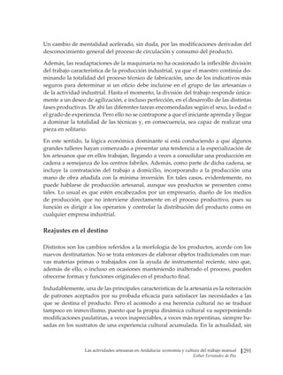 Las actividades artesanas en Andalucía: economía y cultura del trabajo manual
Esther Fernández de Paz
291
Un cambio de mentalidad acelerado, sin duda, por las modificaciones derivadas del
desconocimiento general del proceso de circulación y consumo del producto.
Además, las readaptaciones de la maquinaria no ha ocasionado la inflexible división
del trabajo característica de la producción industrial, ya que el maestro continúa do-
minando la totalidad del proceso técnico de fabricación, uno de los indicativos más
seguros para determinar si un oficio debe incluirse en el grupo de las artesanías o
de la actividad industrial. Hasta el momento, la división del trabajo responde única-
mente a un deseo de agilización, e incluso perfección, en el desarrollo de las distintas
fases productivas. De ahí las diferentes tareas encomendadas según el sexo, la edad o
el grado de experiencia. Pero ello no se contrapone a que el iniciante aprenda y llegue
a dominar la totalidad de las técnicas y, en consecuencia, sea capaz de realizar una
pieza en solitario.
En este sentido, la lógica económica dominante sí está conduciendo a que algunos
grandes talleres hayan comenzado a presentar una tendencia a la especialización de
los artesanos que en ellos trabajan, llegando a veces a consolidar una producción en
cadena a semejanza de los centros fabriles. Además, como parte de dicha cadena, se
incluye la contratación del trabajo a domicilio, incorporando a la producción una
mano de obra añadida con la mínima inversión. En tales casos, evidentemente, no
puede hablarse de producción artesanal, aunque sus productos se presenten como
tales. Lo usual es que estén encabezados por un empresario, dueño de los medios
de producción, que no interviene directamente en el proceso productivo, pues su
función es dirigir a los operarios y controlar la distribución del producto como en
cualquier empresa industrial.
Reajustes en el destino
Distintos son los cambios referidos a la morfología de los productos, acorde con los
nuevos destinatarios. No se trata entonces de elaborar objetos tradicionales con nue-
vas materias primas o trabajados con la ayuda de instrumental reciente, sino que,
además de ello, o incluso en ocasiones manteniendo inalterado el proceso, pueden
ofrecerse formas y funciones originales en el producto final.
Indudablemente, una de las principales características de la artesanía es la reiteración
de patrones aceptados por su probada eficacia para satisfacer las necesidades a las
que se destina el producto. Pero el acomodo a esa herencia cultural no se traduce
tampoco en inmovilismo, puesto que la propia dinámica cultural va superponiendo
modificaciones paulatinas, a veces inapreciables, a veces más repentinas, siempre ba-
sadas en los sustratos de una experiencia cultural acumulada. En la actualidad, sin
 