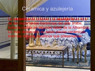 Cerámica y azulejería
La cerámica de colores y la azulejería es otra
de las importantes herencias del arte árabe,
todavía visible en algunas salas de la Alhambra.
Lo más destacado de estas piezas cerámicas
eran los reflejos metálicos que presentaban.
 