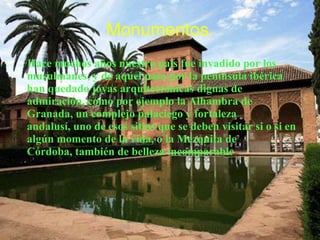 Monumentos.
Hace muchos años nuestro país fue invadido por los
musulmanes, y de aquel paso por la península ibérica
han quedado joyas arquitectónicas dignas de
admiración, como por ejemplo la Alhambra de
Granada, un complejo palaciego y fortaleza
andalusí, uno de esos sitios que se deben visitar si o si en
algún momento de la vida, o la Mezquita de
Córdoba, también de belleza incomparable.
 